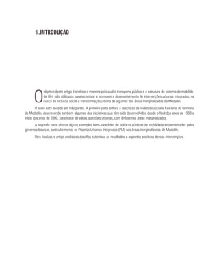 1.INTRODUÇÃO
O
objetivo deste artigo é analisar a maneira pela qual o transporte público e a estrutura do sistema de mobilida-
de têm sido utilizados para incentivar e promover o desenvolvimento de intervenções urbanas integradas, na
busca da inclusão social e transformação urbana de algumas das áreas marginalizadas de Medellín.
O texto está dividido em três partes. A primeira parte enfoca a descrição da realidade social e funcional do território
de Medellín, descrevendo também algumas das iniciativas que têm sido desenvolvidas desde o final dos anos de 1990 e
início dos anos de 2000, para tratar de várias questões urbanas, com ênfase nas áreas marginalizadas.
A segunda parte aborda alguns exemplos bem-sucedidos de políticas públicas de mobilidade implementadas pelos
governos locais e, particularmente, os Projetos Urbanos Integrados (PUI) nas áreas marginalizadas de Medellín.
Para finalizar, o artigo analisa os desafios e destaca os resultados e aspectos positivos dessas intervenções.
 