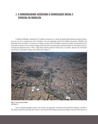 2. A MARGINALIDADE ASSOCIADA À SEGREGAÇÃO SOCIAL E
ESPACIAL DE MEDELLÍN
A cidade de Medellín, habitada por 2,8 milhões de pessoas, é o núcleo da Região Metropolitana do Vale do Aburrá,
que, por sua vez, é composta por nove municípios, com uma população total de 3,5 milhões de pessoas. Medellín está
localizada entre montanhas, no centro de um longo e estreito vale na Cordilheira Central dos Andes, atravessada de sul a
norte pelo rio Aburrá, e com um clima tropical que lhe permite ter grande riqueza de biodiversidade. A área urbana está con-
centrada principalmente entre 1.500 e 1.800 manm (metros acima do nível do mar), no entanto, algumas das montanhas
que formam o vale podem chegar a até 2.400 manm (Figura 1).
Figura 1. Vista aérea do norte de Medellín.
Fonte: POMCA, 2007.
Essas condições geográficas geram, de um lado, uma paisagem montanhosa de importância ecológica, com flores-
tas nativas nas partes mais altas dos morros e com mais de 200 córregos que descem desde o topo até o Rio Aburrá, ao
 