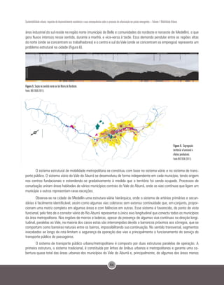 86
Sustentabilidade urbana: impactos do desenvolvimento econômico e suas consequências sobre o processo de urbanização em países emergentes – Volume 1 Mobilidade Urbana
área industrial do sul reside na região norte (município de Bello e comunidades do nordeste e noroeste de Medellín), o que
gera fluxos intensos nesse sentido, durante a manhã, e vice-versa à tarde. Essa demanda pendular entre as regiões altas
do norte (onde se concentram os trabalhadores) e o centro e sul do Vale (onde se concentram os empregos) representa um
problema estrutural na cidade (Figura 6).
Figura 5. Seção no sentido norte-sul do Morro do Nordeste.
Fonte: BIO 2030 (2011).
Figura 6. Segregação
territorial e funcional e
efeitos pendulares.
Fonte BIO 2030 (2011).
O sistema estrutural de mobilidade metropolitana se constituiu com base no sistema viário e no sistema de trans-
porte público. O sistema viário do Vale do Aburrá se desenvolveu de forma independente em cada município, tendo origem
nos centros fundacionais e estendendo-se gradativamente à medida que o território foi sendo ocupado. Processos de
conurbação uniram áreas habitadas de vários municípios centrais do Vale do Aburrá, onde as vias contínuas que ligam um
município a outros representam raras exceções.
Observa-se na cidade de Medellín uma estrutura viária hierárquica, onde o sistema de artérias primárias e secun-
dárias é facilmente identificável, assim como algumas vias coletoras sem extensa continuidade que, em conjunto, propor-
cionam uma matriz completa em algumas áreas e com falências em outras. Esse sistema é favorecido, do ponto de vista
funcional, pelo fato de o corredor viário do Rio Aburrá representar o único eixo longitudinal que conecta todos os municípios
da área metropolitana. Nas regiões de morros e ladeiras, apesar da presença de algumas vias contínuas na direção longi-
tudinal, paralelas ao Vale, na maioria dos casos estas são interrompidas devido a barrancos próximos aos córregos, que se
comportam como barreiras naturais entre os bairros, impossibilitando sua continuação. No sentido transversal, segmentos
inacabados ao longo da rota limitam a segurança da operação das vias e principalmente o funcionamento do serviço do
transporte público de passageiros.
O sistema de transporte público urbano/metropolitano é composto por duas estruturas paralelas de operação. A
primeira estrutura, o sistema tradicional, é constituída por linhas de ônibus urbanos e metropolitanos e garante uma co-
bertura quase total das áreas urbanas dos municípios do Vale do Aburrá e, principalmente, de algumas das áreas menos
 
