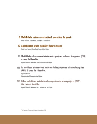 Mobilidade urbana sustentável: questões do porvir
Rômulo Orrico Filho, Nazarno Affonso, Raul de Bonis e Matheus Oliveira
Sustainable urban mobility: future issues
Rômulo Orrico, Nazareno Affonso, Raul de Bonis e Matheus Oliveira
Mobilidade urbana como indutora dos projetos urbanos integrados (PUI):
o caso de Medellín
Alejandro Echeverri R. Coloboradores: John S. Bustamante e Juan P. Ospina
La movilidad urbana como inductor de los proyectos urbanos integrales
(PUI): El caso de Medellín.
Alejandro Echeverri R.
Colaboración: Juan S. Bustamante y Juan P. Ospina
Urban mobility as an inducer of comprehensive urban projects (CUP*):
the case of Medellin.
Alejandro Echeverri R. Collaborators: Juan S. Bustamante and Juan P. Ospina
*
In Spanish: Proyectos Urbanos Integrales (PUI).
9
43
77
109
141
 