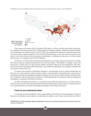 90
Sustentabilidade urbana: impactos do desenvolvimento econômico e suas consequências sobre o processo de urbanização em países emergentes – Volume 1 Mobilidade Urbana
Figura 9. Mapa de localização
da região nordeste de Medellín -
rFonte: BIO 2030 (2011).
Essas comunas se formaram a partir da década de 1950, quando se iniciou a formação dos primeiros assentamen-
tos na periferia. Esses assentamentos foram se desenvolvendo em fragmentos dispersos, separados por bacias hidrográfi-
cas que dificultavam sua conexão. Durante os anos de 1960, novos assentamentos apareceram, ocupando espaços livres
e, ao mesmo tempo, surgiram ocupações no morro do Cerro de Santo Domingo, um setor que contava com poucas vias de
acesso. A partir desse momento, inicia um processo de densificação e consolidação que hoje marca o território ocupado
pelas Comunas 1 e 2, abrigando cerca de 230 mil habitantes.
As Comunas 1 e 2 fazem parte dos territórios que apresentam os mais baixos índices socioeconômicos da cidade.
Altos níveis de pobreza causados pela ausência de uma economia estável, a informalidade no emprego, o baixo nível
educacional e o conflito social, com altos níveis de violência, representam algumas de suas características. Além disso,
esses mesmos setores têm elevado déficit habitacional, o que se reflete na superlotação e nas condições inadequadas das
construções em áreas de alto risco.
Do ponto de vista territorial, as dificuldades topográficas, a alta densidade da área e a falta de planejamento em
termos do uso do solo resultaram na falta de espaços públicos e descontinuidade. Consequentemente, esses setores se
caracterizaram pela falta de acessibilidade adequada e integração com os serviços da cidade, tornando-se territórios isola-
dos e, localmente, a falta de segurança para pedestres e a descontinuidade das ruas resultaram na falta de integração da
comunidade e no surgimento de fronteiras entre bairros.
Em 2005, os habitantes das Comunas 1 e 2 realizavam cerca de 38% dos deslocamentos a pé, 32% de ônibus e
18,5% de metrô. Esses três meios representam 88,5% do total de deslocamentos das duas comunas3
, revelando mais uma
vez um grande potencial e uma grande necessidade de priorização em favor dessas intervenções.
O início de uma transformação urbana
A construção de diversas instalações e novos espaços públicos emblemáticos em áreas degradadas do centro da
cidade, em uma realidade social complexa, com altos índices de violência, como o Parque de San Antonio, em 1992; o
3
ÁREA METROPOLITANA DEL VALLE DE ABURRÁ. Encuesta Origen y Destino para el Valle de Aburrá. 2005. Disponível em: http://www.medellin.gov.co/transito/archivos/documentos-interes/encuesta-origen-destino-2012.
pdf Acesso dia: 22 de dezembro de 2014.
 