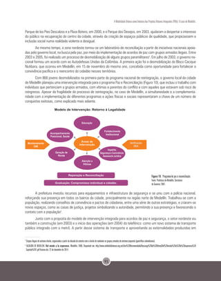 91
A Mobilidade Urbana como Indutora dos Projetos Urbanos Integrados (PUIs): O caso de Medellín.
Parque de los Pies Descalzos e a Plaza Botero, em 2000, e o Parque dos Desejos, em 2003, ajudaram a despertar o interesse
do público na recuperação do centro da cidade, através da criação de espaços públicos de qualidade, que propiciassem a
inclusão social numa realidade violenta e desigual.
Ao mesmo tempo, a zona nordeste tornou-se um laboratório de reconciliação a partir de iniciativas nacionais apoia-
das pelo governo local, na busca pela paz, por meio da implementação de acordos de paz com grupos armados ilegais. Entre
2003 e 2005, foi realizado um processo de desmobilização de alguns grupos paramilitares4
. Em julho de 2003, o governo na-
cional formou um acordo com as Autodefesas Unidas da Colômbia. A primeira ação foi a desmobilização do Bloco Cacique
Nutibara, que ocorreu em Medellín, em 15 de novembro do mesmo ano, concebida como oportunidade para fortalecer a
convivência pacífica e o reencontro do cidadão nesses territórios.
Com 868 jovens desmobilizados na primeira parte do programa nacional de reintegração, o governo local da cidade
de Medellín planejou uma intervenção integrada para o programa Paz e Reconciliação (Figura 10), que incluiu o trabalho com
indivíduos que pertenciam a grupos armados, com vítimas e parentes do conflito e com aqueles que estavam sob risco de
reingresso. Apesar da fragilidade do processo de reintegração, no caso de Medellín, a simultaneidade e a complementa-
ridade com a implementação de diferentes programas e ações físicas e sociais representaram a chave de um número de
conquistas exitosas, como explicado mais adiante.
Figura 10. Programa de paz e reconciliação.
Fonte: Prefeitura de Medellín. Secretaria
de Governo, 2007.
A prefeitura investiu recursos para equipamentos e infraestrutura de segurança e se uniu com a polícia nacional,
reforçando sua presença em todos os bairros da cidade, principalmente na região norte de Medellín. Trabalhou-se com a
população, realizando conselhos de convivência e pactos de cidadania, entre uma série de outras estratégias; e criaram-se
novos espaços, como as casas de justiça, projetos simbolizando a autoridade, permitindo a sua presença e favorecendo o
contato com a população5
.
Junto com a proposta do modelo de intervenção integrada para acordos de paz e segurança, o setor nordeste viu
também a construção (em 2003) e o início das operações (em 2004) do teleférico como um novo sistema de transporte
público integrado com o metrô. A partir desse sistema de transporte e aproveitando as externalidades produzidas em
4
Grupos ilegais de extrema direita, organizados a partir da década de setenta com o intuito de combater os grupos armados de extrema esquerda (guerrilhas colombianas).
5
ALCALDÍA DE MEDELLÍN. Del miedo a la esperanza. Medellín, 2006. Disponível em: http://www.reddebibliotecas.org.co/Libro%20Recomendado/Descarga%20de%20libros/Del%20miedo%20a%20la%20esperanza%20
Capitulo%201.pdf Acesso dia: 22 de dezembro de 2014.
 