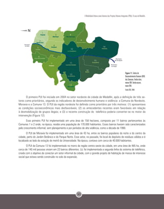 93
A Mobilidade Urbana como Indutora dos Projetos Urbanos Integrados (PUIs): O caso de Medellín.
Figura 11. Índice de
Desenvolvimento Humano (IDH)
das Comunas. Verde-claro,
menor IDH. Verde-escuro,
maior IDH.
Fonte EDU, 2004.
O primeiro PUI foi iniciado em 2004 no setor nordeste da cidade de Medellín, após a definição de três se-
tores como prioritários, segundo os indicadores de desenvolvimento humano e violência: a Comuna do Nordeste,
Moravia e a Comuna 13. O PUI da região nordeste foi definido como prioritário por três motivos: (1) apresentava
as condições socioeconômicas mais desfavoráveis; (2) os antecedentes recentes eram favoráveis em relação
à desmobilização de grupos ilegais; e (3) a recente construção do teleférico poderia converter-se no motor da
intervenção (Figura 12).
Esse primeiro PUI foi implementado em uma área de 158 hectares, composto por 11 bairros pertencentes às
Comunas 1 e 2 onde, na época, residia uma população de 170.000 habitantes. Esses bairros haviam sido caracterizados
pelo crescimento informal, sem planejamento e por períodos de alta violência, como a década de 1990.
O PUI de Moravia foi implementado em uma área de 43 ha, entre os bairros populares do norte e do centro da
cidade, perto do Jardim Botânico e do Parque Norte. Esse setor, no passado, foi local de depósito de resíduos sólidos e é
localizado ao lado da estação de metrô da Universidade. Na época, contava com cerca de 40.000 habitantes.
O PUI da Comuna 13 foi implementado no morro da região centro-oeste da cidade, em uma área de 485 ha, onde
cerca de 140 mil pessoas viviam em 22 bairros diferentes. Lá, foi implementada a segunda linha do sistema de teleférico,
criada com o objetivo de conectar um setor informal da cidade, com o grande projeto de habitação de massa de interesse
social que estava sendo construído no solo da expansão.
 