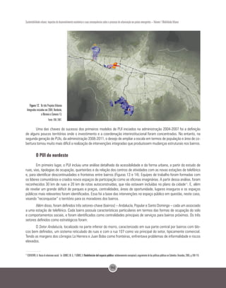 94
Sustentabilidade urbana: impactos do desenvolvimento econômico e suas consequências sobre o processo de urbanização em países emergentes – Volume 1 Mobilidade Urbana
Figura 12. Os três Projetos Urbanos
Integrados iniciados em 2004, Nordeste,
a Moravia e Comuna 13.
Fonte: EDU, 2007.
Uma das chaves do sucesso dos primeiros modelos de PUI iniciados na administração 2004-2007 foi a definição
de alguns poucos territórios onde o investimento e a coordenação interinstitucional foram concentrados. No entanto, na
segunda geração de PUIs, da administração 2008-2011, o desejo de ampliar a escala em termos de população e área de co-
bertura tornou muito mais difícil a realização de intervenções integradas que produzissem mudanças estruturais nos bairros.
O PUI do nordeste
Em primeiro lugar, o PUI incluiu uma análise detalhada da acessibilidade e da forma urbana, a partir do estudo de
ruas, vias, tipologias de ocupação, quarteirões e da relação dos centros de atividades com as novas estações de teleférico
e, para identificar descontinuidades e fronteiras entre bairros (Figuras 13 e 14). Equipes de trabalho foram formadas com
os líderes comunitários e criados novos espaços de participação como as oficinas imaginárias. A partir dessa análise, foram
reconhecidos 30 km de ruas e 20 km de rotas autoconstruídas, que não estavam incluídas no plano da cidade11
. E, além
de revelar um grande déficit de parques e praças, centralidades, áreas de oportunidade, lugares inseguros e os espaços
públicos mais relevantes foram identificados. Essa foi a base das intervenções no espaço público em questão, neste caso,
visando “reconquistar” o território para os moradores dos bairros.
Além disso, foram definidos três setores-chave (bairros) – Andalucía, Popular e Santo Domingo – cada um associado
a uma estação de teleférico. Cada bairro possuía características particulares em termos das formas de ocupação do solo
e comportamentos sociais, e foram identificados como centralidades principais de serviços para bairros próximos. Os três
setores definidos como estratégicos foram:
O Setor Andalucía, localizado na parte inferior do morro, caracterizado em sua parte central por bairros com blo-
cos bem definidos, um sistema reticulado de ruas e com a rua 107 como via principal do setor, tipicamente comercial.
Tendo as margens dos córregos La Herrera e Juan Bobo como fronteiras, enfrentava problemas de informalidade e riscos
elevados.
11
ECHEVERRI, A. Hacia el urbanismo social. En: GOMEZ, M. G.; Y GÓMEZ, V. Redefinición del espacio público: eslabonamiento conceptual y seguimiento de las políticas públicas en Colombia. Uniandes, 2005, p.109-119.
 