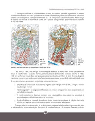 95
A Mobilidade Urbana como Indutora dos Projetos Urbanos Integrados (PUIs): O caso de Medellín.
O Setor Popular, localizado na parte intermediária do morro, incluía bairros que foram, originalmente, os primeiros
assentamentos informais, mas que já apresentavam alto nível de consolidação e, portanto, se caracterizavam como assen-
tamentos com lotes orgânicos; a principal via identificada foi a 42b, como principal rua comercial do setor. A nova estação
de teleférico está localizada no cruzamento da rua 42b com a quebrada (córrego) Herrera, que enfrentava sérios problemas
de risco e de habitat.
Fonte: Taller de diseño, Proyecto Urbano Integral (PUI) Nororiental. Empresa de Desarrollo Urbano, EDU, 2005.
	 Por último, o Setor Santo Domingo, localizado na parte média-alta do morro, incluía bairros que se formaram
através de assentamentos e ocupações informais, como resultado dos deslocamentos em massa dos anos de 1960 e
1970, com um formato irregular. Esse setor possuía dois sistemas relevantes, o El Cerro de Santo Domingo, de grande
importância, mas com graves problemas de risco e habitat, e a estrada antiga que se estendia da cidade até o vale do leste.
Os três setores também apresentavam características em comum, tais como:
•	 Dificuldades de conectividade devido a morros íngremes (com inclinação acima de 20%), córregos e processo
de urbanização informal.
•	 As intersecções entre as estações de teleférico e as vias principais como potenciais áreas de oportunidade para
a criação de centralidades.
•	 A inexistência de terrenos disponíveis para servir como espaços públicos, o que sugere uma necessidade de
estratégias para a criação de espaços entre as construções.
•	 Grande dificuldade de mobilidade de pedestres devido à ausência generalizada de calçadas, iluminação,
arborização e devido ao fato das ruas serem ocupadas, em muitos casos, pelas gangues.
Essa caracterização dos setores, além de servir como suporte para a priorização de investimentos, permitiu orien-
tar a localização dos parques e instalações, dos projetos de moradia e habitação e de passarelas. Para cada um desses
Figura 14.
Análise dos tipos
de quarteirões,
2004.
Figura 13.
Análise de vias
e conectividade,
2004.
 