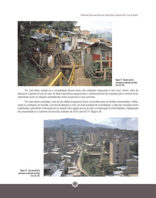 97
A Mobilidade Urbana como Indutora dos Projetos Urbanos Integrados (PUIs): O caso de Medellín.
     
Figura 17. Situação antes da
intervenção na Quebrada Juan Bobo.
Fonte EDU. 2004                 
Em Juan Bobo, propôs-se a consolidação dessas áreas sob condições adequadas e sem risco. Assim, além de
direcionar a gestão do uso do solo, foi dada importância especial para o reassentamento de moradias para o mesmo local,
valorizando assim as relações estabelecidas entre as pessoas e seus entornos.
Por meio dessa estratégia, mais de dez edifícios pequenos foram construídos para as famílias reassentadas, melho-
rando as condições de moradia, com boa localização e com um nível aceitável de consolidação; e algumas moradias foram
substituídas, permitindo a formação de um padrão mais regular de uso do solo, a erradicação da informalidade, a legalização
das propriedades e o aumento da área das unidades de 29 m2
para 45 m2
(Figura 18).
Figura 18. Vista panorâmica da
intervenção na Quebrada Juan Bobo.
Fonte: EDU, 2007.
 