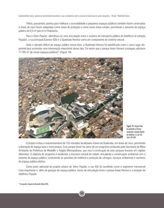 98
Sustentabilidade urbana: impactos do desenvolvimento econômico e suas consequências sobre o processo de urbanização em países emergentes – Volume 1 Mobilidade Urbana
Trilhas, passarelas, pontes para melhorar a acessibilidade e pequenos espaços públicos também foram construídos
e áreas de risco foram adaptadas como áreas de proteção e como novas áreas verdes, permitindo o aumento do espaço
público de 0,5 m2
para 6 m2
/habitante.
Para o Setor Popular, identificou-se uma articulação entre o sistema de transporte público do teleférico (a estação
Popular), a rua principal (Carrera 42b) e a Quebrada Herrera como um componente do sistema natural.
Dado o elevado déficit de espaço público nessa área, a Quebrada Herrera foi identificada como o único lugar dis-
ponível para acomodar uma intervenção importante desse tipo. Foi assim que o parque linear Herrera conseguiu adicionar
17.765 m2
de novos espaços públicos13
(Figura 19).
Figura 19. Parque linear
da quebrada La Herrera
conectado à estação Popular
de teleférico e a rua 42b.
Fonte: EDU,2005.
O projeto incluiu o reassentamento de 155 moradias localizadas à beira da Quebrada, em áreas de risco, permitindo
a liberação do espaço para o novo parque. Esse parque linear faz parte de um programa conduzido pela Secretaria do Meio
Ambiente da Prefeitura de Medellín e Região Metropolitana, que visa à construção de sete parques lineares em regiões
diferentes. O objetivo do programa é revalorizar a estrutura natural da cidade, vinculando a conservação ambiental com o
sistema de espaço público, conectando as questões de melhoria e proteção de córregos, serviços ambientais e aumento
do espaço público efetivo.
Como parte adicional do projeto urbano do Setor Popular, a rua 42b foi escolhida como o segmento transversal
mais importante e, além da geração de espaço público, serviu de articulação entre o parque linear Herrera e a estação de
teleférico Popular.
13
Em espanhol, EmpresadeDesarrolloUrbano(EDU).
 