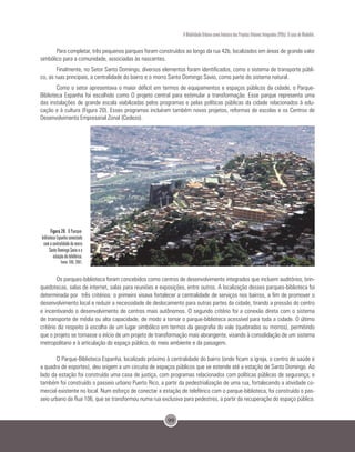 99
A Mobilidade Urbana como Indutora dos Projetos Urbanos Integrados (PUIs): O caso de Medellín.
Para completar, três pequenos parques foram construídos ao longo da rua 42b, localizados em áreas de grande valor
simbólico para a comunidade, associadas às nascentes.
Finalmente, no Setor Santo Domingo, diversos elementos foram identificados, como o sistema de transporte públi-
co, as ruas principais, a centralidade do bairro e o morro Santo Domingo Savio, como parte do sistema natural.
Como o setor apresentava o maior déficit em termos de equipamentos e espaços públicos da cidade, o Parque-
Biblioteca Espanha foi escolhido como O projeto central para estimular a transformação. Esse parque representa uma
das instalações de grande escala viabilizadas pelos programas e pelas políticas públicas da cidade relacionados à edu-
cação e à cultura (Figura 20). Esses programas incluíram também novos projetos, reformas de escolas e os Centros de
Desenvolvimento Empresarial Zonal (Cedezo).
Figura 20. O Parque-
biblioteca Espanha conectado
com a centralidade do morro
Santo Domingo Savio e a
estação de teleférico.
Fonte: EDU, 2007.
Os parques-biblioteca foram concebidos como centros de desenvolvimento integrados que incluem auditórios, brin-
quedotecas, salas de internet, salas para reuniões e exposições, entre outros. A localização desses parques-biblioteca foi
determinada por três critérios: o primeiro visava fortalecer a centralidade de serviços nos bairros, a fim de promover o
desenvolvimento local e reduzir a necessidade de deslocamento para outras partes da cidade, tirando a pressão do centro
e incentivando o desenvolvimento de centros mais autônomos. O segundo critério foi a conexão direta com o sistema
de transporte de média ou alta capacidade, de modo a tornar o parque-biblioteca acessível para toda a cidade. O último
critério diz respeito à escolha de um lugar simbólico em termos da geografia do vale (quebradas ou morros), permitindo
que o projeto se tornasse o início de um projeto de transformação mais abrangente, visando à consolidação de um sistema
metropolitano e à articulação do espaço público, do meio ambiente e da paisagem.
O Parque-Biblioteca Espanha, localizado próximo à centralidade do bairro (onde ficam a igreja, o centro de saúde e
a quadra de esportes), deu origem a um circuito de espaços públicos que se estende até a estação de Santo Domingo. Ao
lado da estação foi construída uma casa de justiça, com programas relacionados com políticas públicas de segurança; e
também foi construído o passeio urbano Puerto Rico, a partir da pedestrialização de uma rua, fortalecendo a atividade co-
mercial existente no local. Num esforço de conectar a estação de teleférico com o parque-biblioteca, foi construído o pas-
seio urbano da Rua 106, que se transformou numa rua exclusiva para pedestres, a partir da recuperação do espaço público.
 