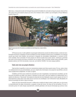 100
Sustentabilidade urbana: impactos do desenvolvimento econômico e suas consequências sobre o processo de urbanização em países emergentes – Volume 1 Mobilidade Urbana
Além disso, o restaurante escolar da Instituição Educacional da Candelária foi construído ao longo do passeio urbano da Rua
106, assim como outro pequeno parque que serve como miradouro sobre a cidade e que está ligado ao Parque-Biblioteca
Espanha (Figura 21).
Figura 21. O passeio urbano da Rua 106, conectado com a centralidade do morro Santo Domingos Savio e a estação de teleférico.
Fonte: EDU, 2005.
O PUI procurou dar um salto qualitativo na percepção tradicional do conceito de melhoria de bairro, através de trans-
formações estruturais e integradas em áreas estratégicas de maior atividade em bairros pouco consolidados e nos sistemas
naturais que haviam sido invadidos. Isso promoveu a integração de comunidades marginalizadas e o aumento do IDH.
Como resultado, foram construídos 18 novos parques em diversas escalas locais (zonas, bairros, vizinhanças), garantindo
que cada um dos primeiros oito bairros contassem com um parque; foram construídas também quatro passarelas, quatro
passeios urbanos, de 2,8 km de extensão, novas vias, num total de 125.000 m2
de novos espaços públicos.
Cada setor tem sua própria dinâmica
Cada território é específico e conta com características próprias tanto físicas quanto sociais. Por isso, cada um deve
ser analisado dentro de suas particularidades, para que o objetivo das intervenções e dos programas seja definido, antes de
serem simplesmente multiplicados em todos os lugares.
O teleférico do PUI do setor nordeste foi construído num setor marginalizado, mas fortemente consolidado, que não
fazia parte da periferia da cidade. Esse aspecto o distinguiu do setor oeste, onde outro teleférico foi implementado com o
objetivo de solucionar a “desconexão” dos projetos de expansão de novas habitações sociais na parte superior do morro. O
desenvolvimento urbano desse setor ainda está em processo de consolidação e vem enfrentando muitas dificuldades em
termos da prestação de todos os tipos de serviços.
Apesar de essas intervenções buscarem a melhoria das condições de alguns setores, podem gerar um ciclo vicioso
no desenvolvimento da cidade, promovendo a ocupação no topo dos morros, em áreas de risco da periferia. Por isso, é
necessário pensar em cada situação separadamente, evitando generalizar certo tipo de intervenção que promova novos
 