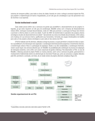 101
A Mobilidade Urbana como Indutora dos Projetos Urbanos Integrados (PUIs): O caso de Medellín.
sistemas de transporte público, para todas as áreas da cidade, levando em conta o enfoque conceitual original dos PUIs,
que propõem a implementação em bairros marginalizados, já com alto grau de consolidação e que não apresentem risco
de incentivar a sua expansão.
Gestão institucional e social
Cada cidade precisa definir vias e estruturas de gestão que possibilitem o desenvolvimento de tais projetos in-
tegrados, já que estes requerem um alto grau de coordenação. Medellín contou com a Empresa de Desenvolvimento
Urbano (EDU), instituição municipal descentralizada, criada em 1993 para promover a construção do Parque San Antonio
e promover a reforma urbana no centro da cidade. A partir de 2004, foi transformada na operadora dos projetos urbanos
estratégicos do plano de desenvolvimento da cidade14
. Aproveitando seu status de entidade descentralizada, a EDU realizou
uma mudança em sua estrutura interna, qualificando seus funcionários, formando uma equipe interdisciplinar de trabalho
para cada um dos projetos urbanos estratégicos e para cada um dos setores dos PUIs.
O PUI foi realizado sob três diretrizes, utilizadas ao longo do processo, as quais permitiram a inclusão de todos os aspec-
tos e possibilitaram uma intervenção mais organizada: a coordenação interinstitucional de programas e investimentos diversos,
a transformação urbana e física e a participação da população. Devido a sua alta complexidade, a coordenação interinstitu-
cional e social requer uma estrutura eficiente que, em Medellín, foi possibilitada pela combinação do processo de adaptação
de instituições existentes, como a EDU, com canais conjunturais de gestão e liderança. Para desenvolver os PUIs, no caso de
Medellín, a liderança pessoal do próprio Prefeito se mostrou decisiva, assim como a estrutura de gestão, gerenciamento e
monitoramento implementado dentro da administração da Secretaria Privada que, junto aos processos e projetos liderados
pela EDU, permitiram a conclusão, com êxito, de um amplo número de projetos altamente complexos (Figura 22).
Figura 22. Gestão
organizacional de
um PUI.
Fonte: EDU,2005.
14
Os parques-biblioteca, as novas escolas, o plano do centro, o plano da cidade, os projetos do “Nuevo Norte” e os PUIs.
 