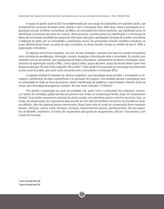 102
Sustentabilidade urbana: impactos do desenvolvimento econômico e suas consequências sobre o processo de urbanização em países emergentes – Volume 1 Mobilidade Urbana
A equipe de gestão social da EDU foi complementada por uma equipe de especialistas em questões sociais, que
acompanharam o processo do projeto antes, durante e após a intervenção física. Além disso, houve a participação de or-
ganizações de base, de líderes comunitários, de ONGs e da comunidade dos setores envolvidos, que trabalharam juntos na
identificação e priorização das ações em conjunto. Nesse processo, o primeiro passo foi a identificação e a convocação de
líderes da comunidade, possibilitando espaços de informação, educação e participação, formação de comitês comunitários
e realização de ações com as comunidades e organizações sociais. Os participantes incluíram conselhos consultivos, as
juntas administradoras locais, as juntas de ação comunitária, as mesas barriales (mesas ou comitês de bairro), ONGs e
organizações comunitárias.
Os objetivos acima foram cumpridos por meio de duas atividades: a primeira teve base nos comitês comunitários
como estratégia de sensibilização, informação, consulta, divulgação e disseminação entre a comunidade. Os comitês eram
realizados uma vez por semana, com a participação de líderes comunitários, representantes de bairros e instituições, repre-
sentantes de organizações sociais e ONGs, como a Igreja Católica, grupos de jovens, grupos de terceira idade e quem mais
desejasse participar. No total, foram realizados 166 comitês15
. Cada comitê foi assessorado por uma equipe de profissionais
da área social do projeto, para servir como uma ponte entre a comunidade e a instituição (EDU).
A segunda atividade foi baseada nas oficinas imaginárias, cuja metodologia visava envolver a comunidade na for-
mulação e identificação de ideias arquitetônicas e na aprovação dos projetos. Essa atividade garantiu a participação ativa
da comunidade em todas as fases do processo, desde a identificação de problemas e oportunidades mediante visitas de
campo, até a formulação de programas e projetos. No total, foram realizadas 113 oficinas16
.
Para garantir a apropriação por parte da sociedade civil, assim como a continuidade dos programas, recorreu-
se à prática de estratégias público-privadas em parceria com fundos de compensação familiar (Cajas de Compensación
Familiar). Esses fundos representam empresas de direito privado, com patrimônio próprio e sem fins lucrativos. Hoje, os
fundos de compensação são responsáveis pela provisão de uma série de benefícios em termos de previdência social,
aos afiliados, além dos objetivos básicos mencionados. Novas áreas onde os fundos de compensação foram investidos
incluem: habitação, cultura, saúde, formação, recreação, desenvolvimento pessoal, aperfeiçoamento. No caso especí-
fico de Medellín, atualmente, os fundos são responsáveis pela gestão de equipamentos culturais e educacionais, com
o apoio do município.
15
Empresa de Desarrollo Urbano (EDU).
16
Empresa de Desarrollo Urbano (EDU).
 