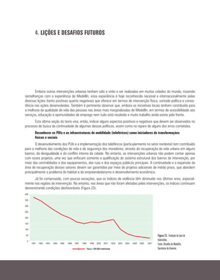 4. LIÇÕES E DESAFIOS FUTUROS
Embora outras intervenções urbanas tenham sido e virão a ser realizadas em muitas cidades do mundo, trazendo
semelhanças com a experiência de Medellín, essa experiência é hoje reconhecida nacional e internacionalmente pelas
diversas lições (tanto positivas quanto negativas) que oferece em termos de intervenção física, vontade política e consis-
tência nas ações desenvolvidas. Também é pertinente observar que, embora as iniciativas locais tenham contribuído para
a melhoria da qualidade de vida das pessoas nas áreas mais marginalizadas de Medellín, em termos de acessibilidade aos
serviços, educação e oportunidades de emprego nem tudo está resolvido e muito trabalho ainda existe pela frente.
Esta última seção do texto visa, então, indicar alguns aspectos positivos e negativos que devem ser observados no
processo de busca da continuidade de algumas dessas políticas, assim como no reparo de alguns dos erros cometidos.
Reconhecer os PUIs e as infraestruturas de mobilidade (teleféricos) como iniciadores de transformações
físicas e sociais
O desenvolvimento dos PUIs e a implementação dos teleféricos (particularmente no setor nordeste) tem contribuído
para a melhoria das condições de vida e de segurança dos moradores, através da recuperação da vida urbana em alguns
bairros, da desigualdade e do conflito interno da cidade. No entanto, as intervenções urbanas não podem contar apenas
com esses projetos, uma vez que enfocam somente a qualificação do sistema estrutural dos bairros de intervenção, por
meio das centralidades e dos equipamentos, das ruas e dos espaços públicos principais. A continuidade e a expansão da
área de recuperação desses setores devem ser garantidas por meio de projetos adicionais de médio prazo, que abordem
principalmente o problema do habitat e do empreendedorismo e desenvolvimento econômico.
Já foi comprovado, com poucas exceções, que os índices de violência têm diminuído nos últimos anos, especial-
mente nas regiões de intervenção. No entanto, nas áreas que não foram afetadas pelas intervenções, os índices continuam
demonstrando condições desfavoráveis (Figura 23).
Figura 23. Evolução da taxa de
homicídios.
Fonte: Alcaldía de Medellín,
Secretaria de Governo.
 