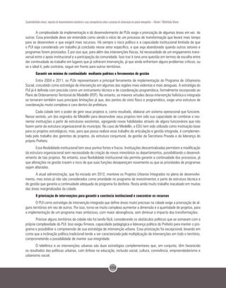 104
Sustentabilidade urbana: impactos do desenvolvimento econômico e suas consequências sobre o processo de urbanização em países emergentes – Volume 1 Mobilidade Urbana
A complexidade da implementação e do desenvolvimento de PUIs exige a priorização de algumas áreas em vez de
outras. Essa prioridade deve ser entendida como sendo o início de um processo de transformação que levará mais tempo
para se desenvolver e que exigirá mais recursos. Há sempre o risco político e a capacidade institucional limitada de que
o PUI seja considerado um trabalho já concluído nesse setor específico, e que seja abandonado quando outros setores e
programas forem priorizados. É por isso que, para além das intervenções físicas, há necessidade de um engajamento trans-
versal entre o apoio institucional e a participação da comunidade. Isso traz à tona uma questão em termos de escolha entre
dar continuidade ao trabalho em lugares que já sofreram intervenção, já que ainda enfrentam alguns problemas críticos, ou
se o ideal é, pelo contrário, seguir em frente para outros territórios.
Garantir um mínimo de continuidade mediante padrões e ferramentas de gestão
Entre 2004 e 2011, os PUIs representaram a principal ferramenta de implementação do Programa de Urbanismo
Social, concebido como estratégia de intervenção em algumas das regiões mais violentas e mais desiguais. A estratégia do
PUI já é definida com precisão como um instrumento técnico e de coordenação programática, formalmente incorporado ao
Plano de Ordenamento Territorial de Medellín (POT). No entanto, as maiores virtudes dessa intervenção holística e integrada
se tornaram também suas principais limitações já que, dos pontos de vista físico e programático, exige uma estrutura de
coordenação muito complexa e cara dentro da prefeitura.
Cada cidade tem o poder de gerir seus projetos e, como resultado, elaborar um sistema operacional que funcione.
Nesse sentido, um dos segredos de Medellín para desenvolver seus projetos tem sido sua capacidade de combinar e reo-
rientar instituições a partir de estruturas existentes, agregando novas habilidades através de alguns funcionários que não
fazem parte da estrutura organizacional do município. No caso de Medellín, a EDU tem sido utilizada como instituição-base
para os projetos estratégicos, mas, para que possa realizar esse trabalho de articulação e gestão integrada, é complemen-
tada pelo trabalho dos gerentes de projetos, da estrutura conjuntural, da gestão da Secretaria Privada e da liderança do
próprio Prefeito.
Essa flexibilidade institucional tem seus pontos fortes e fracos. Instituições descentralizadas permitem a modificação
da estrutura organizacional sem necessidade de criação de novos ministérios ou departamentos, possibilitando o desenvol-
vimento de tais projetos. No entanto, essa flexibilidade institucional não permite garantir a continuidade dos processos, já
que alterações na gestão trazem o risco de que suas funções desapareçam novamente ou que as prioridades de programas
sejam alteradas.
A atual administração, que foi iniciada em 2012, manteve os Projetos Urbanos Integrados no plano de desenvolvi-
mento, mas estes já não são considerados como prioridade no programa de investimentos e parte da estrutura técnica e
de gestão que garanta a continuidade adequada do programa foi desfeita. Resta ainda muito trabalho inacabado em muitas
das áreas marginalizadas da cidade.
A priorização de intervenções para garantir a coerência institucional e concentrar os recursos
O PUI como estratégia de intervenção integrada que define áreas muito precisas na cidade exige a priorização de al-
guns territórios em vez de outros. Por isso, torna-se muito complexo aumentar a dimensão e a quantidade de projetos, para
a implementação de um programa mais ambicioso, com maior abrangência, sem diminuir o impacto das transformações.
Priorizar alguns territórios da cidade não foi tarefa fácil, considerando os obstáculos políticos que se somaram com a
própria complexidade do PUI. Isso exigiu firmeza, capacidade pedagógica e liderança política do Prefeito para manter o pro-
grama e possibilitar a compreensão de sua estratégia de intervenção urbana. Essa priorização foi excepcional, levando em
conta que a inclinação política tradicional tende a ser caracterizada pela multiplicação de intervenções em todo o território,
comprometendo a possibilidade de manter sua integridade.
O teleférico e as intervenções urbanas são duas estratégias complementares que, em conjunto, têm favorecido
os resultados das políticas urbanas, com ênfase na educação, inclusão social, cultura, convivência, empreendedorismo e
urbanismo social.
 