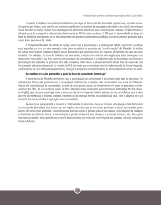 105
A Mobilidade Urbana como Indutora dos Projetos Urbanos Integrados (PUIs): O caso de Medellín.
Enquanto o teleférico foi inicialmente idealizado para ligar os bairros de alta densidade populacional, servidos até en-
tão apenas por ônibus, para permitir um aumento significativo no número de passageiros do sistema de metrô, seu enfoque
social também se revela crucial. Essa abordagem foi altamente favorecida pelas intervenções urbanas complementares à
infraestrutura de transporte e relacionadas diretamente ao PUI do setor nordeste. O PUI que foi desenvolvido ao longo da
linha de teleférico concentrou-se no direcionamento de grandes investimentos públicos a projetos urbanos pontuais, para
essas áreas populares da cidade.
A complementaridade de ambas as ações, junto com a governança e a participação cidadã, permitem classificar
essa experiência como um dos exemplos mais bem-sucedidos no processo de “transformação” de Medellín. A análise
de outras intervenções realizadas depois dessa demonstra que nenhuma teve um impacto semelhante ao caso do setor
nordeste. Por exemplo, no caso do teleférico da zona oeste, o intuito era conectar uma região que ainda começava a se
desenvolver na cidade. Essa área continua em processo de consolidação e a implementação de estratégias envolvendo a
participação dos cidadãos no processo tem sido complexa. Além disso, o desenvolvimento dessa área de expansão não
foi planejado sob uma intervenção no modelo do PUI, de modo que a estratégia não foi implementada de forma integrada,
confrontando-se com a falta de equipamentos, serviços e programas complementares ao desenvolvimento urbano do setor.
Necessidade de ações promovidas a partir da base da comunidade (bottom-up)
A experiência de Medellín demonstra que a participação da comunidade é essencial nesse tipo de processo. As
intervenções físicas não garantem por si só qualquer melhoria das condições das comunidades nas áreas de influência.
Apesar de a participação da comunidade, através de uma gestão social, ser fundamental em todos os processos e inter-
venções dos PUIs, as intervenções foram, de fato, lideradas pelas instituições governamentais (estratégia dita top-down,
em inglês), que têm procurado agir sobre a estrutura, de forma integrada. Assim, esforços estão sendo feitos para ir além
da linha de teleféricos e projetos urbanos, inserindo-os de diversas formas no cotidiano do local, com o objetivo de ir ao
encontro das necessidades e aspirações das comunidades.
Apesar disso, para garantir a duração e continuidade do processo, deve-se procurar uma ligação mais direta com
a comunidade (estratégia dita bottom up, em inglês), de modo que as iniciativas penetrem e sejam apropriadas pelos
bairros de forma mais profunda, trazendo temas diversos como a gestão cultural do espaço, a reciclagem de resíduos
e atividades econômicas locais, a manutenção e gestão ambiental dos córregos e sistemas naturais, etc. Tais ações
representam tarefas ainda pendentes a serem desenvolvidas por meio das intervenções dos projetos urbanos integrados
atuais e futuros.
 