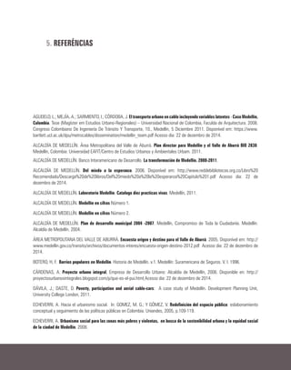 5. REFERÊNCIAS
AGUDELO, L.; MEJÍA, A.; SARMIENTO, I.; CÓRDOBA, J. El transporte urbano en cable incluyendo variables latentes - Caso Medellín,
Colombia. Tese (Magíster em Estudios Urbano-Regionales) – Universidad Nacional de Colombia, Faculda de Arquitectura. 2008.
Congreso Colombiano De Ingeniería De Tránsito Y Transporte, 10., Medellín, 5 Diciembre 2011. Disponível em: https://www.
bartlett.ucl.ac.uk/dpu/metrocables/dissemination/medellin_team.pdf Acesso dia: 22 de dezembro de 2014.
ALCALDÍA DE MEDELLÍN. Área Metropolitana del Valle de Aburrá. Plan director para Medellín y el Valle de Aburrá BIO 2030.
Medellín, Colombia: Universidad EAFIT/Centro de Estudios Urbanos y Ambientales Urbam. 2011.
ALCALDÍA DE MEDELLÍN. Banco Interamericano de Desarrollo. La transformación de Medellín. 2008-2011.
ALCALDÍA DE MEDELLÍN. Del miedo a la esperanza. 2006. Disponível em: http://www.reddebibliotecas.org.co/Libro%20
Recomendado/Descarga%20de%20libros/Del%20miedo%20a%20la%20esperanza%20Capitulo%201.pdf Acesso dia: 22 de
dezembro de 2014.
ALCALDÍA DE MEDELLÍN. Laboratorio Medellín. Catalogo diez practicas vivas. Medellín, 2011.
ALCALDÍA DE MEDELLÍN. Medellín en cifras Número 1.
ALCALDÍA DE MEDELLÍN. Medellín en cifras Número 2.
ALCALDÍA DE MEDELLÍN. Plan de desarrollo municipal 2004 -2007. Medellín, Compromiso de Toda la Ciudadanía. Medellín:
Alcaldía de Medellín. 2004.
ÁREA METROPOLITANA DEL VALLE DE ABURRÁ. Encuesta origen y destino para el Valle de Aburrá. 2005. Disponível em: http://
www.medellin.gov.co/transito/archivos/documentos-interes/encuesta-origen-destino-2012.pdf Acesso dia: 22 de dezembro de
2014.
BOTERO, H, F. Barrios populares en Medellín. Historia de Medellín. v.1. Medellín: Suramericana de Seguros. V. I. 1996.
CÁRDENAS, A. Proyecto urbano integral, Empresa de Desarrollo Urbano: Alcaldía de Medellín, 2006. Disponible en: http://
proyectosurbanosintegrales.blogspot.com/p/que-es-el-pui.html Acesso dia: 22 de dezembro de 2014.
DÁVILA, J.; DASTE, D. Poverty, participation and aerial cable-cars: A case study of Medellín. Development Planning Unit,
University College London, 2011.
ECHEVERRI, A. Hacia el urbanismo social. In: GOMEZ, M. G.; Y GÓMEZ, V. Redefinición del espacio público: eslabonamiento
conceptual y seguimiento de las políticas públicas en Colombia. Uniandes, 2005, p.109-119.
ECHEVERRI, A. Urbanismo social para las zonas más pobres y violentas, en busca de la sostenibilidad urbana y la equidad social
de la ciudad de Medellín. 2008.
 