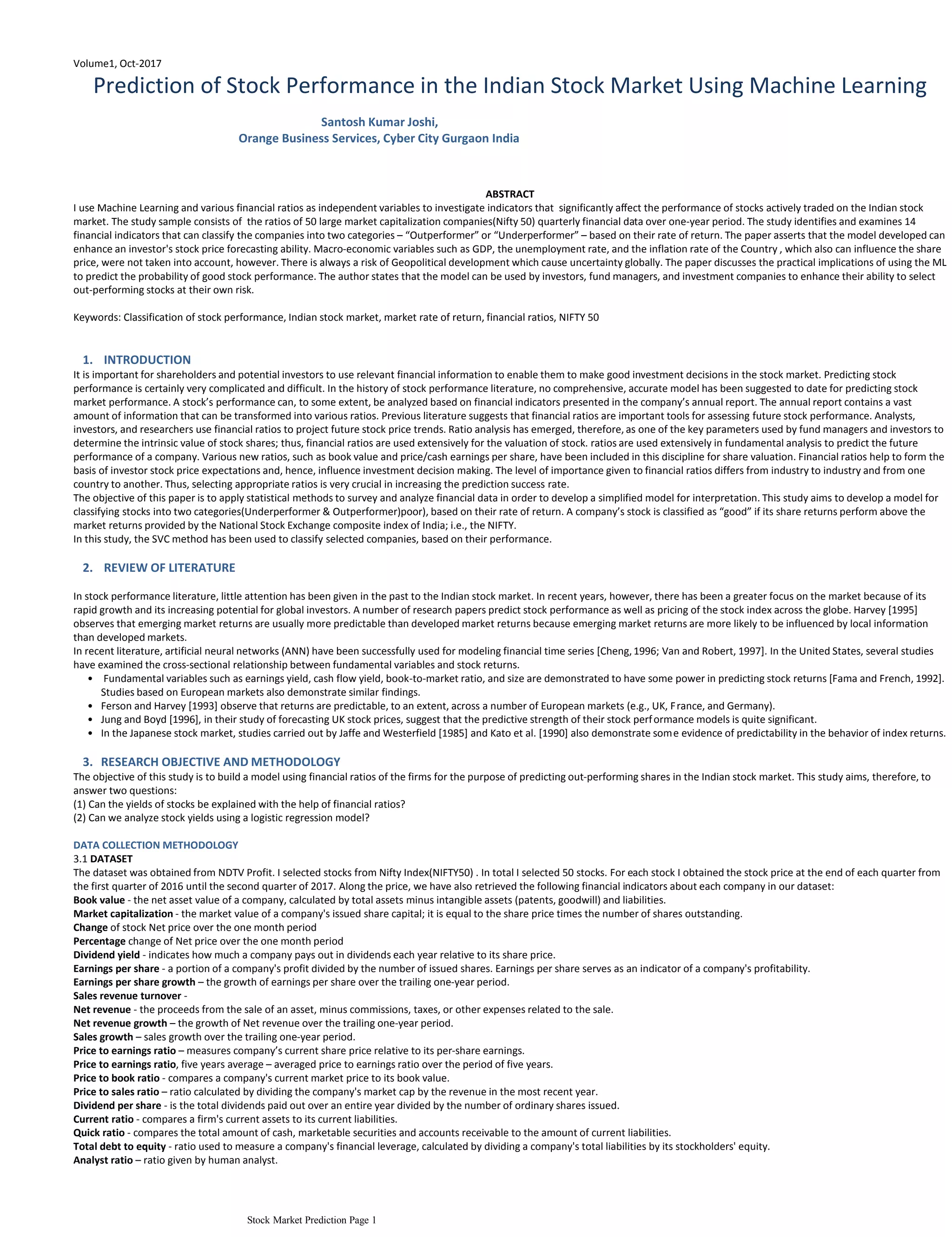 Volume1, Oct-2017
Prediction of Stock Performance in the Indian Stock Market Using Machine Learning
Santosh Kumar Joshi,
Orange Business Services, Cyber City Gurgaon India
ABSTRACT
I use Machine Learning and various financial ratios as independent variables to investigate indicators that significantly affect the performance of stocks actively traded on the Indian stock
market. The study sample consists of the ratios of 50 large market capitalization companies(Nifty 50) quarterly financial data over one-year period. The study identifies and examines 14
financial indicators that can classify the companies into two categories – “Outperformer” or “Underperformer” – based on their rate of return. The paper asserts that the model developed can
enhance an investor's stock price forecasting ability. Macro-economic variables such as GDP, the unemployment rate, and the inflation rate of the Country , which also can influence the share
price, were not taken into account, however. There is always a risk of Geopolitical development which cause uncertainty globally. The paper discusses the practical implications of using the ML
to predict the probability of good stock performance. The author states that the model can be used by investors, fund managers, and investment companies to enhance their ability to select
out-performing stocks at their own risk.
Keywords: Classification of stock performance, Indian stock market, market rate of return, financial ratios, NIFTY 50
INTRODUCTION1.
It is important for shareholders and potential investors to use relevant financial information to enable them to make good investment decisions in the stock market. Predicting stock
performance is certainly very complicated and difficult. In the history of stock performance literature, no comprehensive, accurate model has been suggested to date for predicting stock
market performance. A stock’s performance can, to some extent, be analyzed based on financial indicators presented in the company’s annual report. The annual report contains a vast
amount of information that can be transformed into various ratios. Previous literature suggests that financial ratios are important tools for assessing future stock performance. Analysts,
investors, and researchers use financial ratios to project future stock price trends. Ratio analysis has emerged, therefore, as one of the key parameters used by fund managers and investors to
determine the intrinsic value of stock shares; thus, financial ratios are used extensively for the valuation of stock. ratios are used extensively in fundamental analysis to predict the future
performance of a company. Various new ratios, such as book value and price/cash earnings per share, have been included in this discipline for share valuation. Financial ratios help to form the
basis of investor stock price expectations and, hence, influence investment decision making. The level of importance given to financial ratios differs from industry to industry and from one
country to another. Thus, selecting appropriate ratios is very crucial in increasing the prediction success rate.
The objective of this paper is to apply statistical methods to survey and analyze financial data in order to develop a simplified model for interpretation. This study aims to develop a model for
classifying stocks into two categories(Underperformer & Outperformer)poor), based on their rate of return. A company’s stock is classified as “good” if its share returns perform above the
market returns provided by the National Stock Exchange composite index of India; i.e., the NIFTY.
In this study, the SVC method has been used to classify selected companies, based on their performance.
REVIEW OF LITERATURE2.
In stock performance literature, little attention has been given in the past to the Indian stock market. In recent years, however, there has been a greater focus on the market because of its
rapid growth and its increasing potential for global investors. A number of research papers predict stock performance as well as pricing of the stock index across the globe. Harvey [1995]
observes that emerging market returns are usually more predictable than developed market returns because emerging market returns are more likely to be influenced by local information
than developed markets.
Fundamental variables such as earnings yield, cash flow yield, book-to-market ratio, and size are demonstrated to have some power in predicting stock returns [Fama and French, 1992].
Studies based on European markets also demonstrate similar findings.
•
Ferson and Harvey [1993] observe that returns are predictable, to an extent, across a number of European markets (e.g., UK, France, and Germany).•
Jung and Boyd [1996], in their study of forecasting UK stock prices, suggest that the predictive strength of their stock performance models is quite significant.•
In the Japanese stock market, studies carried out by Jaffe and Westerfield [1985] and Kato et al. [1990] also demonstrate some evidence of predictability in the behavior of index returns.•
In recent literature, artificial neural networks (ANN) have been successfully used for modeling financial time series [Cheng,1996; Van and Robert, 1997]. In the United States, several studies
have examined the cross-sectional relationship between fundamental variables and stock returns.
RESEARCH OBJECTIVE AND METHODOLOGY3.
The objective of this study is to build a model using financial ratios of the firms for the purpose of predicting out-performing shares in the Indian stock market. This study aims, therefore, to
answer two questions:
(1) Can the yields of stocks be explained with the help of financial ratios?
(2) Can we analyze stock yields using a logistic regression model?
DATA COLLECTION METHODOLOGY
3.1 DATASET
The dataset was obtained from NDTV Profit. I selected stocks from Nifty Index(NIFTY50) . In total I selected 50 stocks. For each stock I obtained the stock price at the end of each quarter from
the first quarter of 2016 until the second quarter of 2017. Along the price, we have also retrieved the following financial indicators about each company in our dataset:
Book value - the net asset value of a company, calculated by total assets minus intangible assets (patents, goodwill) and liabilities.
Market capitalization - the market value of a company's issued share capital; it is equal to the share price times the number of shares outstanding.
Change of stock Net price over the one month period
Percentage change of Net price over the one month period
Dividend yield - indicates how much a company pays out in dividends each year relative to its share price.
Earnings per share - a portion of a company's profit divided by the number of issued shares. Earnings per share serves as an indicator of a company's profitability.
Earnings per share growth – the growth of earnings per share over the trailing one-year period.
Sales revenue turnover -
Net revenue - the proceeds from the sale of an asset, minus commissions, taxes, or other expenses related to the sale.
Net revenue growth – the growth of Net revenue over the trailing one-year period.
Sales growth – sales growth over the trailing one-year period.
Price to earnings ratio – measures company’s current share price relative to its per-share earnings.
Price to earnings ratio, five years average – averaged price to earnings ratio over the period of five years.
Price to book ratio - compares a company's current market price to its book value.
Price to sales ratio – ratio calculated by dividing the company's market cap by the revenue in the most recent year.
Dividend per share - is the total dividends paid out over an entire year divided by the number of ordinary shares issued.
Current ratio - compares a firm's current assets to its current liabilities.
Quick ratio - compares the total amount of cash, marketable securities and accounts receivable to the amount of current liabilities.
Total debt to equity - ratio used to measure a company's financial leverage, calculated by dividing a company's total liabilities by its stockholders' equity.
Analyst ratio – ratio given by human analyst.
Revenue growth adjusted by 5 year compound annual growth ratio
Stock Market Prediction Page 1
 
