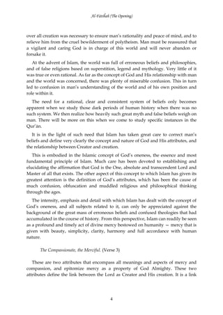 Al-Fātiĥah (The Opening)



over all creation was necessary to ensure man’s rationality and peace of mind, and to
relieve him from the cruel bewilderment of polytheism. Man must be reassured that
a vigilant and caring God is in charge of this world and will never abandon or
forsake it.
   At the advent of Islam, the world was full of erroneous beliefs and philosophies,
and of false religions based on superstition, legend and mythology. Very little of it
was true or even rational. As far as the concept of God and His relationship with man
and the world was concerned, there was plenty of miserable confusion. This in turn
led to confusion in man’s understanding of the world and of his own position and
role within it.
  The need for a rational, clear and consistent system of beliefs only becomes
apparent when we study those dark periods of human history when there was no
such system. We then realize how heavily such great myth and false beliefs weigh on
man. There will be more on this when we come to study specific instances in the
Qur’ān.
   It is in the light of such need that Islam has taken great care to correct man’s
beliefs and define very clearly the concept and nature of God and His attributes, and
the relationship between Creator and creation.
   This is embodied in the Islamic concept of God’s oneness, the essence and most
fundamental principle of Islam. Much care has been devoted to establishing and
elucidating the affirmation that God is the One, absolute and transcendent Lord and
Master of all that exists. The other aspect of this concept to which Islam has given its
greatest attention is the definition of God’s attributes, which has been the cause of
much confusion, obfuscation and muddled religious and philosophical thinking
through the ages.
   The intensity, emphasis and detail with which Islam has dealt with the concept of
God’s oneness, and all subjects related to it, can only be appreciated against the
background of the great mass of erroneous beliefs and confused theologies that had
accumulated in the course of history. From this perspective, Islam can readily be seen
as a profound and timely act of divine mercy bestowed on humanity — mercy that is
given with beauty, simplicity, clarity, harmony and full accordance with human
nature.

      The Compassionate, the Merciful. (Verse 3)

   These are two attributes that encompass all meanings and aspects of mercy and
compassion, and epitomize mercy as a property of God Almighty. These two
attributes define the link between the Lord as Creator and His creation. It is a link




                                            4
 