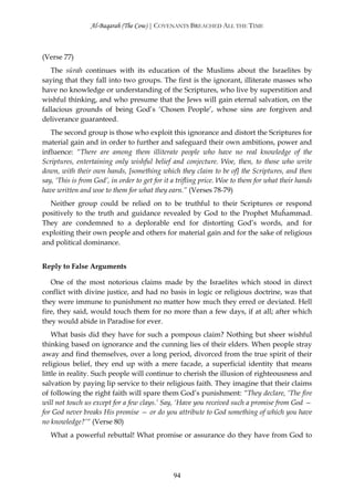 Al-Baqarah (The Cow) | COVENANTS BREACHED ALL THE TIME



(Verse 77)
   The sūrah continues with its education of the Muslims about the Israelites by
saying that they fall into two groups. The first is the ignorant, illiterate masses who
have no knowledge or understanding of the Scriptures, who live by superstition and
wishful thinking, and who presume that the Jews will gain eternal salvation, on the
fallacious grounds of being God’s ‘Chosen People’, whose sins are forgiven and
deliverance guaranteed.
   The second group is those who exploit this ignorance and distort the Scriptures for
material gain and in order to further and safeguard their own ambitions, power and
influence: “There are among them illiterate people who have no real knowledge of the
Scriptures, entertaining only wishful belief and conjecture. Woe, then, to those who write
down, with their own hands, [something which they claim to be of] the Scriptures, and then
say, ‘This is from God’, in order to get for it a trifling price. Woe to them for what their hands
have written and woe to them for what they earn.” (Verses 78-79)
  Neither group could be relied on to be truthful to their Scriptures or respond
positively to the truth and guidance revealed by God to the Prophet Muĥammad.
They are condemned to a deplorable end for distorting God’s words, and for
exploiting their own people and others for material gain and for the sake of religious
and political dominance.


Reply to False Arguments

   One of the most notorious claims made by the Israelites which stood in direct
conflict with divine justice, and had no basis in logic or religious doctrine, was that
they were immune to punishment no matter how much they erred or deviated. Hell
fire, they said, would touch them for no more than a few days, if at all; after which
they would abide in Paradise for ever.
    What basis did they have for such a pompous claim? Nothing but sheer wishful
thinking based on ignorance and the cunning lies of their elders. When people stray
away and find themselves, over a long period, divorced from the true spirit of their
religious belief, they end up with a mere facade, a superficial identity that means
little in reality. Such people will continue to cherish the illusion of righteousness and
salvation by paying lip service to their religious faith. They imagine that their claims
of following the right faith will spare them God’s punishment: “They declare, ‘The fire
will not touch us except for a few clays.’ Say, ‘Have you received such a promise from God —
for God never breaks His promise — or do you attribute to God something of which you have
no knowledge?’“ (Verse 80)
   What a powerful rebuttal! What promise or assurance do they have from God to




                                               94
 