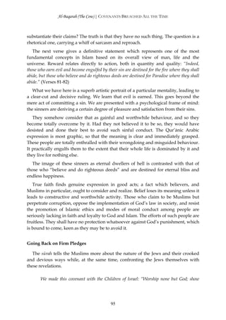 Al-Baqarah (The Cow) | COVENANTS BREACHED ALL THE TIME



substantiate their claims? The truth is that they have no such thing. The question is a
rhetorical one, carrying a whiff of sarcasm and reproach.
   The next verse gives a definitive statement which represents one of the most
fundamental concepts in Islam based on its overall view of man, life and the
universe. Reward relates directly to action, both in quantity and quality: “Indeed,
those who earn evil and become engulfed by their sin are destined for the fire where they shall
abide, but those who believe and do righteous deeds are destined for Paradise where they shall
abide.” (Verses 81-82)
   What we have here is a superb artistic portrait of a particular mentality, leading to
a clear-cut and decisive ruling. We learn that evil is earned. This goes beyond the
mere act of committing a sin. We are presented with a psychological frame of mind:
the sinners are deriving a certain degree of pleasure and satisfaction from their sins.
   They somehow consider that as gainful and worthwhile behaviour, and so they
become totally overcome by it. Had they not believed it to be so, they would have
desisted and done their best to avoid such sinful conduct. The Qur’ānic Arabic
expression is most graphic, so that the meaning is clear and immediately grasped.
These people are totally enthralled with their wrongdoing and misguided behaviour.
It practically engulfs them to the extent that their whole life is dominated by it and
they live for nothing else.
   The image of these sinners as eternal dwellers of hell is contrasted with that of
those who “believe and do righteous deeds” and are destined for eternal bliss and
endless happiness.
   True faith finds genuine expression in good acts; a fact which believers, and
Muslims in particular, ought to consider and realize. Belief loses its meaning unless it
leads to constructive and worthwhile activity. Those who claim to be Muslims but
perpetrate corruption, oppose the implementation of God’s law in society, and resist
the promotion of Islamic ethics and modes of moral conduct among people are
seriously lacking in faith and loyalty to God and Islam. The efforts of such people are
fruitless. They shall have no protection whatsoever against God’s punishment, which
is bound to come, keen as they may be to avoid it.


Going Back on Firm Pledges

   The sūrah tells the Muslims more about the nature of the Jews and their crooked
and devious ways while, at the same time, confronting the Jews themselves with
these revelations.

       We made this covenant with the Children of Israel: “Worship none but God; show




                                              95
 
