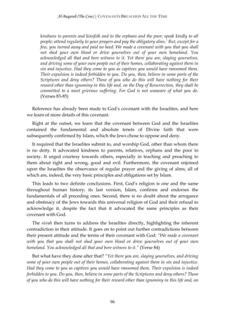Al-Baqarah (The Cow) | COVENANTS BREACHED ALL THE TIME



       kindness to parents and kinsfolk and to the orphans and the poor; speak kindly to all
       people; attend regularly to your prayers and pay the obligatory alms.’ But, except for a
       few, you turned away and paid no heed. We made a covenant with you that you shall
       not shed your own blood or drive yourselves out of your own homeland. You
       acknowledged all that and bore witness to it. Yet there you are, slaying yourselves,
       and driving some of your own people out of their homes, collaborating against them in
       sin and injustice. Had they come to you as captives you would have ransomed them.
       Their expulsion is indeed forbidden to you. Do you, then, believe in some parts of the
       Scriptures and deny others? Those of you who do this will have nothing for their
       reward other than ignominy in this life and, on the Day of Resurrection, they shall be
       committed to a most grievous suffering. For God is not unaware of what you do.
       (Verses 83-85)

  Reference has already been made to God’s covenant with the Israelites, and here
we learn of more details of this covenant.
  Right at the outset, we learn that the covenant between God and the Israelites
contained the fundamental and absolute tenets of Divine faith that were
subsequently confirmed by Islam, which the Jews chose to oppose and deny.
   It required that the Israelites submit to, and worship God, other than whom there
is no deity. It advocated kindness to parents, relatives, orphans and the poor in
society. It urged courtesy towards others, especially in teaching and preaching to
them about right and wrong, good and evil. Furthermore, the covenant enjoined
upon the Israelites the observance of regular prayer and the giving of alms; all of
which are, indeed, the very basic principles and obligations set by Islam.
   This leads to two definite conclusions. First, God’s religion is one and the same
throughout human history; its last version, Islam, confirms and endorses the
fundamentals of all preceding ones. Second, there is no doubt about the arrogance
and obstinacy of the Jews towards this universal religion of God and their refusal to
acknowledge it, despite the fact that it advocated the same principles as their
covenant with God.
   The sūrah then turns to address the Israelites directly, highlighting the inherent
contradiction in their attitude. It goes on to point out further contradictions between
their present attitude and the terms of their covenant with God: “We made a covenant
with you that you shall not shed your own blood or drive yourselves out of your own
homeland. You acknowledged all that and bore witness to it.” (Verse 84)
   But what have they done after that? “Yet there you are, slaying yourselves, and driving
some of your own people out of their homes, collaborating against them in sin and injustice.
Had they come to you as captives you would have ransomed them. Their expulsion is indeed
forbidden to you. Do you, then, believe in some parts of the Scriptures and deny others? Those
of you who do this will have nothing for their reward other than ignominy in this life and, on



                                             96
 