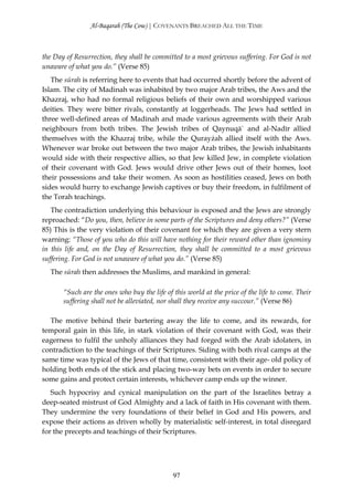 Al-Baqarah (The Cow) | COVENANTS BREACHED ALL THE TIME



the Day of Resurrection, they shall be committed to a most grievous suffering. For God is not
unaware of what you do.” (Verse 85)
   The sūrah is referring here to events that had occurred shortly before the advent of
Islam. The city of Madinah was inhabited by two major Arab tribes, the Aws and the
Khazraj, who had no formal religious beliefs of their own and worshipped various
deities. They were bitter rivals, constantly at loggerheads. The Jews had settled in
three well-defined areas of Madinah and made various agreements with their Arab
neighbours from both tribes. The Jewish tribes of Qaynuqā` and al-Nadīr allied
themselves with the Khazraj tribe, while the Qurayżah allied itself with the Aws.
Whenever war broke out between the two major Arab tribes, the Jewish inhabitants
would side with their respective allies, so that Jew killed Jew, in complete violation
of their covenant with God. Jews would drive other Jews out of their homes, loot
their possessions and take their women. As soon as hostilities ceased, Jews on both
sides would hurry to exchange Jewish captives or buy their freedom, in fulfilment of
the Torah teachings.
   The contradiction underlying this behaviour is exposed and the Jews are strongly
reproached: “Do you, then, believe in some parts of the Scriptures and deny others?” (Verse
85) This is the very violation of their covenant for which they are given a very stern
warning: “Those of you who do this will have nothing for their reward other than ignominy
in this life and, on the Day of Resurrection, they shall be committed to a most grievous
suffering. For God is not unaware of what you do.” (Verse 85)
  The sūrah then addresses the Muslims, and mankind in general:

       “Such are the ones who buy the life of this world at the price of the life to come. Their
       suffering shall not be alleviated, nor shall they receive any succour.” (Verse 86)

  The motive behind their bartering away the life to come, and its rewards, for
temporal gain in this life, in stark violation of their covenant with God, was their
eagerness to fulfil the unholy alliances they had forged with the Arab idolaters, in
contradiction to the teachings of their Scriptures. Siding with both rival camps at the
same time was typical of the Jews of that time, consistent with their age- old policy of
holding both ends of the stick and placing two-way bets on events in order to secure
some gains and protect certain interests, whichever camp ends up the winner.
   Such hypocrisy and cynical manipulation on the part of the Israelites betray a
deep-seated mistrust of God Almighty and a lack of faith in His covenant with them.
They undermine the very foundations of their belief in God and His powers, and
expose their actions as driven wholly by materialistic self-interest, in total disregard
for the precepts and teachings of their Scriptures.




                                              97
 