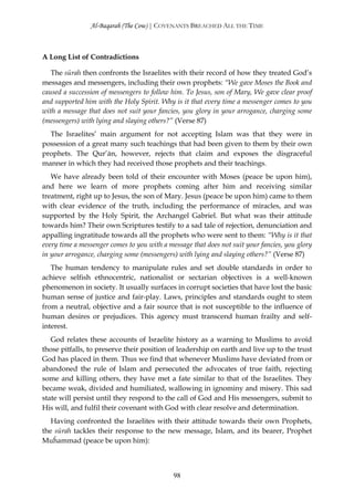 Al-Baqarah (The Cow) | COVENANTS BREACHED ALL THE TIME



A Long List of Contradictions

   The sūrah then confronts the Israelites with their record of how they treated God’s
messages and messengers, including their own prophets: “We gave Moses the Book and
caused a succession of messengers to follow him. To Jesus, son of Mary, We gave clear proof
and supported him with the Holy Spirit. Why is it that every time a messenger comes to you
with a message that does not suit your fancies, you glory in your arrogance, charging some
(messengers) with lying and slaying others?” (Verse 87)
  The Israelites’ main argument for not accepting Islam was that they were in
possession of a great many such teachings that had been given to them by their own
prophets. The Qur’ān, however, rejects that claim and exposes the disgraceful
manner in which they had received those prophets and their teachings.
   We have already been told of their encounter with Moses (peace be upon him),
and here we learn of more prophets coming after him and receiving similar
treatment, right up to Jesus, the son of Mary. Jesus (peace be upon him) came to them
with clear evidence of the truth, including the performance of miracles, and was
supported by the Holy Spirit, the Archangel Gabriel. But what was their attitude
towards him? Their own Scriptures testify to a sad tale of rejection, denunciation and
appalling ingratitude towards all the prophets who were sent to them: “Why is it that
every time a messenger comes to you with a message that does not suit your fancies, you glory
in your arrogance, charging some (messengers) with lying and slaying others?” (Verse 87)
   The human tendency to manipulate rules and set double standards in order to
achieve selfish ethnocentric, nationalist or sectarian objectives is a well-known
phenomenon in society. It usually surfaces in corrupt societies that have lost the basic
human sense of justice and fair-play. Laws, principles and standards ought to stem
from a neutral, objective and a fair source that is not susceptible to the influence of
human desires or prejudices. This agency must transcend human frailty and self-
interest.
   God relates these accounts of Israelite history as a warning to Muslims to avoid
those pitfalls, to preserve their position of leadership on earth and live up to the trust
God has placed in them. Thus we find that whenever Muslims have deviated from or
abandoned the rule of Islam and persecuted the advocates of true faith, rejecting
some and killing others, they have met a fate similar to that of the Israelites. They
became weak, divided and humiliated, wallowing in ignominy and misery. This sad
state will persist until they respond to the call of God and His messengers, submit to
His will, and fulfil their covenant with God with clear resolve and determination.
   Having confronted the Israelites with their attitude towards their own Prophets,
the sūrah tackles their response to the new message, Islam, and its bearer, Prophet
Muĥammad (peace be upon him):



                                             98
 