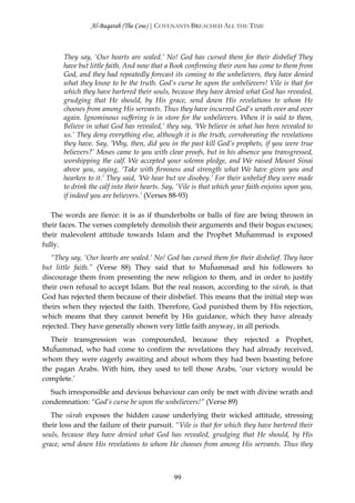 Al-Baqarah (The Cow) | COVENANTS BREACHED ALL THE TIME



       They say, ‘Our hearts are sealed.’ No! God has cursed them for their disbelief They
       have but little faith. And now that a Book confirming their own has come to them from
       God, and they had repeatedly forecast its coming to the unbelievers, they have denied
       what they know to be the truth. God’s curse be upon the unbelievers! Vile is that for
       which they have bartered their souls, because they have denied what God has revealed,
       grudging that He should, by His grace, send down His revelations to whom He
       chooses from among His servants. Thus they have incurred God’s wrath over and over
       again. Ignominous suffering is in store for the unbelievers. When it is said to them,
       Believe in what God has revealed,’ they say, ‘We believe in what has been revealed to
       us.’ They deny everything else, although it is the truth, corroborating the revelations
       they have. Say, ‘Why, then, did you in the past kill God’s prophets, if you were true
       believers?’ Moses came to you with clear proofs, but in his absence you transgressed,
       worshipping the calf. We accepted your solemn pledge, and We raised Mount Sinai
       above you, saying, ‘Take with firmness and strength what We have given you and
       hearken to it.’ They said, ‘We hear but we disobey.’ For their unbelief they were made
       to drink the calf into their hearts. Say, ‘Vile is that which your faith enjoins upon you,
       if indeed you are believers.’ (Verses 88-93)

   The words are fierce: it is as if thunderbolts or balls of fire are being thrown in
their faces. The verses completely demolish their arguments and their bogus excuses;
their malevolent attitude towards Islam and the Prophet Muĥammad is exposed
fully.
   “They say, ‘Our hearts are sealed.’ No! God has cursed them for their disbelief. They have
but little faith.” (Verse 88) They said that to Muĥammad and his followers to
discourage them from presenting the new religion to them, and in order to justify
their own refusal to accept Islam. But the real reason, according to the sūrah, is that
God has rejected them because of their disbelief. This means that the initial step was
theirs when they rejected the faith. Therefore, God punished them by His rejection,
which means that they cannot benefit by His guidance, which they have already
rejected. They have generally shown very little faith anyway, in all periods.
   Their transgression was compounded, because they rejected a Prophet,
Muĥammad, who had come to confirm the revelations they had already received,
whom they were eagerly awaiting and about whom they had been boasting before
the pagan Arabs. With him, they used to tell those Arabs, ‘our victory would be
complete.’
  Such irresponsible and devious behaviour can only be met with divine wrath and
condemnation: “God’s curse be upon the unbelievers!” (Verse 89)
   The sūrah exposes the hidden cause underlying their wicked attitude, stressing
their loss and the failure of their pursuit. “Vile is that for which they have bartered their
souls, because they have denied what God has revealed, grudging that He should, by His
grace, send down His revelations to whom He chooses from among His servants. Thus they



                                              99
 