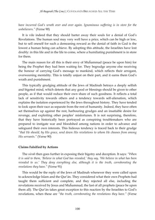 Al-Baqarah (The Cow) | COVENANTS BREACHED ALL THE TIME



have incurred God’s wrath over and over again. Ignominous suffering is in store for the
unbelievers.” (Verse 90)
   It is vile indeed that they should barter away their souls for a denial of God’s
Revelations. The human soul may very well have a price, which can be high or low,
but to sell oneself for such a demeaning reward as the denial of faith in God is the
lowest a human being can achieve. By adopting this attitude, the Israelites have lost
doubly: in this life and in the life to come, where a humiliating punishment is in store
for them.
   The main reason for all this is their envy of Muĥammad (peace be upon him) for
being the Prophet they had been waiting for. They begrudge anyone else receiving
the honour of carrying God’s message to mankind, which reflects their arrogant,
overweening mentality. This is totally unjust on their part, and it earns them God’s
wrath and punishment.
   This typically grudging attitude of the Jews of Madinah betrays a deeply selfish
and bigoted mind, which detests that any good or blessings should be given to other
people, as if that would reduce their own share of such goodness. It reflects a total
lack of sensitivity towards others and a tendency towards self-alienation, which
explains the isolation experienced by the Jews throughout history. They have tended
to look upon their race as separate from the rest of humanity. Indeed, they have often
set themselves up against the rest, harbouring grudges and an insatiable desire for
revenge, and exploiting other peoples’ misfortunes. It is not surprising, therefore,
that they have historically been portrayed as conspiring troublemakers who are
prepared to instigate war and bloodshed among nations in order to advance and
safeguard their own interests. This hideous tendency is traced back to their grudge
“that He should, by His grace, send down His revelations to whom He chooses from among
His servants.” (Verse 90)


Claims Falsified by Actions

    The sūrah then goes further in exposing their bigotry and deception. It says: “When
it is said to them, ‘Believe in what God has revealed,’ they say, ‘We believe in what has been
revealed to us.’ They deny everything else, although it is the truth, corroborating the
revelations they have.” (Verse 91)
   This would be the reply of the Jews of Madinah whenever they were called upon
to acknowledge Islam and the Qur’ān. They considered what their own Prophets had
taught them sufficient and complete, and they rejected all else, including the
revelations received by Jesus and Muĥammad, the last of all prophets (peace be upon
them all). The Qur’ān takes great exception to this reaction by the Israelites to God’s
revelations, when these are “the truth, corroborating the revelations they have.” (Verse



                                             100
 