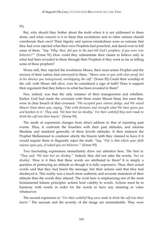 Al-Baqarah (The Cow) | COVENANTS BREACHED ALL THE TIME



91)
   But, why should they bother about the truth when it is not addressed to them
alone, and what concern is it to them that revelations sent to other nations should
corroborate their own? Their bigotry and narrow-mindedness were so extreme that
they had even rejected what their own Prophets had preached, and dared even to kill
some of them. “Say: ‘Why, then, did you in the past kill God’s prophets, if you were true
believers?’“ (Verse 91) How could they substantiate their claims to believe only in
what had been revealed to them through their Prophets if they went as far as killing
some of these prophets?
   Worse still, they rejected the revelations Moses, their most senior Prophet and the
saviour of their nation, had conveyed to them. “Moses came to you with clear proof, but
in his absence you transgressed, worshipping the calf:” (Verse 92) Could their worship of
the calf, with Moses still alive, ever be considered a sign of faith? Does it support
their argument that they believe in what has been revealed to them?
   Nor, indeed, was that the only instance of their transgression and rebellion.
Earlier, God had made the covenant with them under Mount Sinai, but soon they
were in clear breach of that covenant. “We accepted your solemn pledge, and We raised
Mount Sinai above you, saying, ‘Take with firmness and strength what We have given you
and hearken to it.’ They said, ‘We hear but we disobey.’ For their unbelief they were made to
drink the calf into their hearts.” (Verse 93)
   The mode of expression changes from direct address to that of reporting past
events. Thus, it confronts the Israelites with their past attitudes, and informs
Muslims and mankind generally of these Jewish attitudes. It then instructs the
Prophet Muĥammad to condemn utterly the bizarre faith they claimed to have if it
would require them to flagrantly reject the truth: “Say, ‘Vile is that which your faith
enjoins upon you, if indeed you are believers.’“ (Verse 93)
   Two fascinating expressions immediately draw our attention here. The first is:
“They said: ‘We hear but we disobey.’“ Indeed, they did not utter the words, ‘but we
disobey’. How is it then that these words are attributed to them? It is simply a
question of portraying an attitude as though it is fully expressive. Thus, their actual
words said that they had heard the message, but their actions said that they had
disobeyed it. This reality was a much more authentic and accurate statement of their
attitude than the words they uttered. The sūrah here is emphasizing one of the most
fundamental Islamic principles: actions lend validity to words. Actions must be in
harmony with words in order for the words to have any meaning or value
whatsoever.
   The second expression is: “For their unbelief they were made to drink the calf into their
hearts.” The sarcasm and the severity of the image are unmistakable. They were




                                            101
 