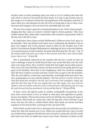 Al-Baqarah (The Cow) | COVENANTS BREACHED ALL THE TIME



forcibly made to drink something nasty; but what is it? It is nothing other than the
calf, which is shown to be forced into their hearts. It is easy to get carried away by
this image so as to almost overlook the real significance of the metaphor used here. It
shows their love and adoration for the calf to be so strong that it runs in their veins.
Such powerful imagery is but one tool of the inimitable Qur’ānic style.
   The Jews have made a great fuss claiming themselves to be ‘God’s chosen people’,
alleging that they enjoy an exclusive inherent right to divine guidance. They have
further claimed that, unlike other communities, their salvation is guaranteed, both in
this life and in the life to come.
    By implication, these claims exclude Muĥammad’s followers from God’s grace in
the hereafter. Their aim behind such claims was to undermine the Muslims’ trust in
their own religion and in the promises made to them by the Prophet and in the
Qur’ān. God instructs Prophet Muĥammad to challenge the Jews to join the Muslims
in an earnest prayer to God to destroy the party that fabricated lies. He says: “Say, ‘If
the ultimate abode with God is yours alone, to the exclusion of all others, then wish for death,
if your claim is true.’’’ (Verse 94)
    This is immediately followed by the assertion that the Jews would not take up
such a challenge or pray for death because they were aware that they were the ones
who were lying. Hence, they would be afraid that God might answer their prayers.
They were well aware that their actions and their record did not qualify them for any
grace in the hereafter. Were they to die straightaway, their loss would be complete:
their life here would be cut short and they would come to grief in the life hereafter.
This, the sūrah affirms, would only mean that they would fight tooth and nail to stay
alive, putting them on a par with the idolaters: “But they will never wish for it because of
what their hands have wrought in this life. God is well aware of the wrongdoers. Indeed, you
shall find that they cling to life more eagerly than any other people, even more than the
idolaters. Each one of them would love to live a thousand years, although the grant of a long
life could not save him from punishment. God sees all that they do.” (Verses 95-96)
   In these verses, the Qur’ān points to another contemptible characteristic of the
Jews: their craven desire to live, no matter at what price and regardless of quality,
honour and dignity. This has been borne out by Jewish behaviour during all stages of
their history; their heads are raised only when the big stick of the tormentor is put
away, but once the stick is wielded before them, their heads are bowed and they
acquiesce in fear and servility, scurrying for life, any kind of life.
   Each of them would wish to live a thousand years because they do not believe in a
future life, after this present one is over. When one accepts that one’s days on earth
are numbered but supposes that life here does not lead to a future life, this life would
then seem very short, no matter how many years it lasts. Therefore, to believe in life




                                              102
 