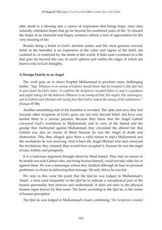 Al-Baqarah (The Cow) | COVENANTS BREACHED ALL THE TIME



after death is a blessing and a source of inspiration that brings hope, since man
naturally entertains hopes that go far beyond his numbered years of life. To discard
the hopes of an immortal and happy existence reflects a lack of appreciation for the
very meaning of life.
   Besides being a belief in God’s absolute justice and His most gracious reward,
belief in the hereafter is an expression of the value and vigour of life itself, not
confined to, or restricted by, the limits of this world. It links man’s existence to a life
that goes far beyond this one, to reach spheres and realms the edges of which are
known only to God Almighty.


A Strange Enmity to an Angel

   The sūrah goes on to direct Prophet Muĥammad to proclaim more challenging
truths: “Say, ‘Whoever is an enemy of Gabriel should know that he revealed it [the Qur’ān]
to your heart by God’s leave.’ It confirms the Scriptures revealed before it, and is a guidance
and joyful tidings for the believers. Whoever is an enemy of God, His angels, His messengers,
and to Gabriel and Michael will surely find that God is indeed the enemy of the unbelievers.”
(Verses 97-98)
   Another astonishing trait of the Israelites is revealed. The spite and envy they feel
towards other recipients of God’s grace are not only beyond belief, but have now
landed them in a serious paradox. Because they knew that the Angel Gabriel
conveyed God’s revelations to Muĥammad, and in view of the hatred and the
grudge they harboured against Muĥammad, they circulated the absurd tale that
Gabriel was also an enemy of theirs because he was the Angel of death and
destruction. This, they alleged, gave them a valid reason to reject Muĥammad and
the revelations he was receiving. Had it been the Angel Michael who had conveyed
the revelations, they claimed, they would have accepted it, because he was the angel
of rain, fertility and prosperity.
   It is a ludicrous argument brought about by blind hatred. They had no reason to
be hostile towards Gabriel who, not being human himself, could not take sides for or
against them. He was a messenger whom they disliked although he had no personal
preference or choice in delivering that message. He only did as he was bid.
   We note in this verse the point that the Qur’ān was lodged in Muĥammad’s
‘heart’, a term used frequently in the Qur’ān to indicate a non-physical part of the
human personality that receives and understands. It does not refer to the physical
human organ known by that name. The heart, according to the Qur’ān, is the centre
of human perception.
  The Qur’ān was lodged in Muĥammad’s heart, confirming “the Scriptures revealed




                                             103
 