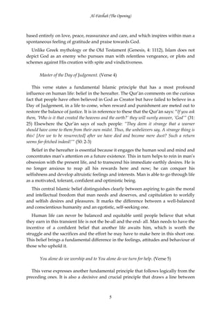 Al-Fātiĥah (The Opening)



based entirely on love, peace, reassurance and care, and which inspires within man a
spontaneous feeling of gratitude and praise towards God.
   Unlike Greek mythology or the Old Testament (Genesis, 4: 1112), Islam does not
depict God as an enemy who pursues man with relentless vengeance, or plots and
schemes against His creation with spite and vindictiveness.

       Master of the Day of Judgement. (Verse 4)

   This verse states a fundamental Islamic principle that has a most profound
influence on human life: belief in the hereafter. The Qur’ān comments on the curious
fact that people have often believed in God as Creator but have failed to believe in a
Day of Judgement, in a life to come, when reward and punishment are meted out to
restore the balance of justice. It is in reference to these that the Qur’ān says: “If you ask
them, ‘Who is it that created the heavens and the earth?’ they will surely answer, ‘God’” (31:
25) Elsewhere the Qur’ān says of such people: “They deem it strange that a warner
should have come to them from their own midst. Thus, the unbelievers say, A strange thing is
this! [Are we to be resurrected] after we have died and become mere dust? Such a return
seems far-fetched indeed!’“ (50: 2-3)
   Belief in the hereafter is essential because it engages the human soul and mind and
concentrates man’s attention on a future existence. This in turn helps to rein in man’s
obsession with the present life, and to transcend his immediate earthly desires. He is
no longer anxious to reap all his rewards here and now; he can conquer his
selfishness and develop altruistic feelings and interests. Man is able to go through life
as a motivated, tolerant, confident and optimistic being.
  This central Islamic belief distinguishes clearly between aspiring to gain the moral
and intellectual freedom that man needs and deserves, and capitulation to worldly
and selfish desires and pleasures. It marks the difference between a well-balanced
and conscientious humanity and an egotistic, self-seeking one.
   Human life can never be balanced and equitable until people believe that what
they earn in this transient life is not the be-all and the end- all. Man needs to have the
incentive of a confident belief that another life awaits him, which is worth the
struggle and the sacrifices and the effort he may have to make here in this short one.
This belief brings a fundamental difference in the feelings, attitudes and behaviour of
those who uphold it.

       You alone do we worship and to You alone do we turn for help. (Verse 5)

  This verse expresses another fundamental principle that follows logically from the
preceding ones. It is also a decisive and crucial principle that draws a line between



                                              5
 