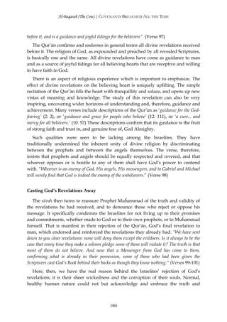 Al-Baqarah (The Cow) | COVENANTS BREACHED ALL THE TIME



before it, and is a guidance and joyful tidings for the believers”. (Verse 97)
   The Qur’ān confirms and endorses in general terms all divine revelations received
before it. The religion of God, as expounded and preached by all revealed Scriptures,
is basically one and the same. All divine revelations have come as guidance to man
and as a source of joyful tidings for all believing hearts that are receptive and willing
to have faith in God.
   There is an aspect of religious experience which is important to emphasize. The
effect of divine revelations on the believing heart is uniquely uplifting. The simple
recitation of the Qur’ān fills the heart with tranquillity and solace, and opens up new
vistas of meaning and knowledge. The study of this revelation can also be very
inspiring, uncovering wider horizons of understanding and, therefore, guidance and
achievement. Many verses include descriptions of the Qur’ān as ‘guidance for the God-
fearing’ (2: 2), or ‘guidance and grace for people who believe’ (12: 111), or ‘a cure... and
mercy for all believers.’ (10: 57) These descriptions confirm that its guidance is the fruit
of strong faith and trust in, and genuine fear of, God Almighty.
   Such qualities were seen to be lacking among the Israelites. They have
traditionally undermined the inherent unity of divine religion by discriminating
between the prophets and between the angels themselves. The verse, therefore,
insists that prophets and angels should be equally respected and revered, and that
whoever opposes or is hostile to any of them shall have God’s power to contend
with. “Whoever is an enemy of God, His angels, His messengers, and to Gabriel and Michael
will surely find that God is indeed the enemy of the unbelievers.” (Verse 98)


Casting God’s Revelations Away

   The sūrah then turns to reassure Prophet Muĥammad of the truth and validity of
the revelations he had received, and to denounce those who reject or oppose his
message. It specifically condemns the Israelites for not living up to their promises
and commitments, whether made to God or to their own prophets, or to Muĥammad
himself. That is manifest in their rejection of the Qur’ān, God’s final revelation to
man, which endorsed and reinforced the revelations they already had. “We have sent
down to you clear revelations: none will deny them except the evildoers. Is it always to be the
case that every time they make a solemn pledge some of them will violate it? The truth is that
most of them do not believe. And now that a Messenger from God has come to them,
confirming what is already in their possession, some of those who had been given the
Scriptures cast God’s Book behind their backs as though they know nothing.” (Verses 99-101)
   Here, then, we have the real reason behind the Israelites’ rejection of God’s
revelations; it is their sheer wickedness and the corruption of their souls. Normal,
healthy human nature could not but acknowledge and embrace the truth and



                                              104
 