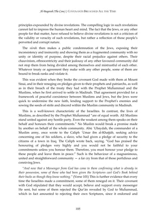 Al-Baqarah (The Cow) | COVENANTS BREACHED ALL THE TIME



principles expounded by divine revelations. The compelling logic in such revelations
cannot fail to impress the human heart and mind. The fact that the Jews, or any other
people for that matter, have refused to believe divine revelations is not a criticism of
the validity or veracity of such revelations, but rather a reflection of those people’s
perverted and corrupt nature.
   The sūrah then makes a public condemnation of the Jews, exposing their
inconsistency and insincerity and showing them as a fragmented community with no
unity or identity of purpose, despite their racial prejudice against others. Their
chauvinism, ethnocentricity and their jealousy of any other favoured community did
not stop them from being divided among themselves and mistrustful of each other.
Whatever treaty or agreement they make with any other people, some of them are
bound to break ranks and violate it.
   This was evident when they broke the covenant God made with them at Mount
Sinai, and in their reneging on pledges given to their prophets and patriarchs, as well
as in their breach of the treaty they had with the Prophet Muĥammad and the
Muslims, when he first arrived to settle in Madinah. That agreement provided for a
framework of peaceful coexistence between Muslims and Jews, but the Jews were
quick to undermine the new faith, lending support to the Prophet’s enemies and
sowing the seeds of strife and discord within the Muslim community in Madinah.
   This is a well-known characteristic of the Israelites. In contrast, the lives of
Muslims, as described by the Prophet Muĥammad “are of equal worth. All Muslims
stand united against any hostile party. Even the weakest among them speaks on their
behalf and honours their commitments.” No Muslim would break a promise made
by another on behalf of the whole community. Abū `Ubaydah, the commander of a
Muslim army, once wrote to the Caliph `Umar ibn al-Khaţţāb, seeking advice
concerning one of his soldiers, a slave, who had given a pledge of security to the
citizens of a town in Iraq. The Caliph wrote back, saying, “God has praised the
honouring of pledges very highly and you would not be faithful to your
commitments unless you honour them. Therefore, you must honour your pledge to
these people and leave them in peace.” Such is the behaviour of a magnanimous,
united and straightforward community — a far cry from that of those perfidious and
conniving Jews.
   “And now that a Messenger from God has come to them confirming what is already in
their possession, some of those who had been given the Scriptures cast God’s Book behind
their backs as though they know nothing.” (Verse 101) This is further evidence that every
time the Israelites made a commitment, some of them reneged on it. Their covenant
with God stipulated that they would accept, believe and support every messenger
He sent, but some of them rejected the Qur’ān revealed by God to Muĥammad,
which in fact amounted to rejecting their own Scriptures, since it endorsed and



                                          105
 