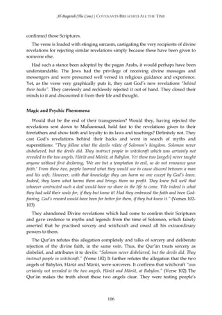 Al-Baqarah (The Cow) | COVENANTS BREACHED ALL THE TIME



confirmed those Scriptures.
   The verse is loaded with stinging sarcasm, castigating the very recipients of divine
revelations for rejecting similar revelations simply because these have been given to
someone else.
   Had such a stance been adopted by the pagan Arabs, it would perhaps have been
understandable. The Jews had the privilege of receiving divine messages and
messengers and were presumed well versed in religious guidance and experience.
Yet, as the verse very graphically puts it, they cast God’s new revelations “behind
their backs”. They carelessly and recklessly rejected it out of hand. They closed their
minds to it and discounted it from their life and thought.


Magic and Psychic Phenomena

    Would that be the end of their transgression? Would they, having rejected the
revelations sent down to Muĥammad, hold fast to the revelations given to their
forefathers and show faith and loyalty to its laws and teachings? Definitely not. They
cast God’s revelations behind their backs and went in search of myths and
superstitions: “They follow what the devils relate of Solomon’s kingdom. Solomon never
disbelieved, but the devils did. They instruct people in witchcraft which was certainly not
revealed to the two angels, Hārūt and Mārūt, at Babylon. Yet these two [angels] never taught
anyone without first declaring, ‘We are but a temptation to evil, so do not renounce your
faith.’ From these two, people learned what they would use to cause discord between a man
and his wife. However, with that knowledge they can harm no one except by God’s leave.
Indeed, they learn what harms them and brings them no profit. They knew full well that
whoever contracted such a deal would have no share in the life to come. Vile indeed is what
they had sold their souls for, if they but knew it! Had they embraced the faith and been God-
fearing, God’s reward would have been far better for them, if they but knew it.” (Verses 102-
103)
   They abandoned Divine revelations which had come to confirm their Scriptures
and gave credence to myths and legends from the time of Solomon, which falsely
asserted that he practised sorcery and witchcraft and owed all his extraordinary
powers to them.
   The Qur’ān refutes this allegation completely and talks of sorcery and deliberate
rejection of the divine faith, in the same vein. Thus, the Qur’ān treats sorcery as
disbelief, and attributes it to devils: “Solomon never disbelieved, but the devils did. They
instruct people in witchcraft.” (Verse 102) It further refutes the allegation that the two
angels of Babylon, Hārūt and Mārūt, were sorcerers. It confirms that witchcraft “was
certainly not revealed to the two angels, Hārūt and Mārūt, at Babylon.” (Verse 102) The
Qur’ān makes the truth about these two angels clear. They were testing people’s



                                            106
 