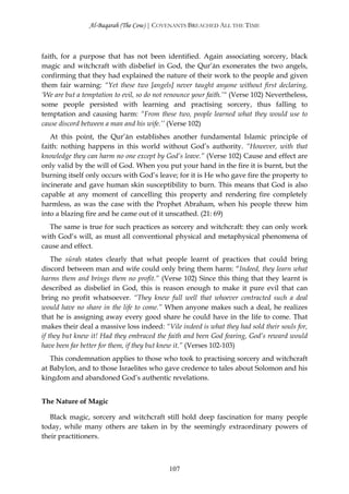 Al-Baqarah (The Cow) | COVENANTS BREACHED ALL THE TIME



faith, for a purpose that has not been identified. Again associating sorcery, black
magic and witchcraft with disbelief in God, the Qur’ān exonerates the two angels,
confirming that they had explained the nature of their work to the people and given
them fair warning: “Yet these two [angels] never taught anyone without first declaring,
‘We are but a temptation to evil, so do not renounce your faith.’“ (Verse 102) Nevertheless,
some people persisted with learning and practising sorcery, thus falling to
temptation and causing harm: “From these two, people learned what they would use to
cause discord between a man and his wife.’’ (Verse 102)
   At this point, the Qur’ān establishes another fundamental Islamic principle of
faith: nothing happens in this world without God’s authority. “However, with that
knowledge they can harm no one except by God’s leave.” (Verse 102) Cause and effect are
only valid by the will of God. When you put your hand in the fire it is burnt, but the
burning itself only occurs with God’s leave; for it is He who gave fire the property to
incinerate and gave human skin susceptibility to burn. This means that God is also
capable at any moment of cancelling this property and rendering fire completely
harmless, as was the case with the Prophet Abraham, when his people threw him
into a blazing fire and he came out of it unscathed. (21: 69)
  The same is true for such practices as sorcery and witchcraft: they can only work
with God’s will, as must all conventional physical and metaphysical phenomena of
cause and effect.
    The sūrah states clearly that what people learnt of practices that could bring
discord between man and wife could only bring them harm: “Indeed, they learn what
harms them and brings them no profit.” (Verse 102) Since this thing that they learnt is
described as disbelief in God, this is reason enough to make it pure evil that can
bring no profit whatsoever. “They knew full well that whoever contracted such a deal
would have no share in the life to come.” When anyone makes such a deal, he realizes
that he is assigning away every good share he could have in the life to come. That
makes their deal a massive loss indeed: “Vile indeed is what they had sold their souls for,
if they but knew it! Had they embraced the faith and been God fearing, God’s reward would
have been far better for them, if they but knew it.” (Verses 102-103)
   This condemnation applies to those who took to practising sorcery and witchcraft
at Babylon, and to those Israelites who gave credence to tales about Solomon and his
kingdom and abandoned God’s authentic revelations.


The Nature of Magic

   Black magic, sorcery and witchcraft still hold deep fascination for many people
today, while many others are taken in by the seemingly extraordinary powers of
their practitioners.



                                            107
 