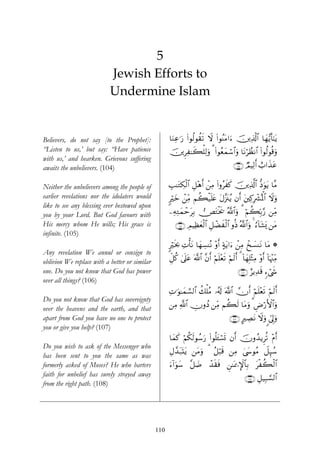 5
                           Jewish Efforts to
                           Undermine Islam


Believers, do not say [to the Prophet]:              $uΖÏã≡u‘ (#θä9θà)s? Ÿω (#θãΨtΒ#u™ š⎥⎪Ï%©!$# $yγ•ƒr'¯≈tƒ
“Listen to us,’ but say: “Have patience              š⎥⎪ÌÏ≈x6ù=Ï9uρ 3 (#θãèyϑó™#uρ $tΡöÝàΡ$# (#θä9θè%ρ
                                                                                 $                      u
with us,’ and hearken. Grievous suffering
awaits the unbelievers. (104)                                                             ∩⊇⊃⊆∪ ÒΟŠÏ9r& ë>#x‹tã

Neither the unbelievers among the people of          É=≈tGÅ3ø9$# È≅÷δr& ô⎯ÏΒ (#ρãxx. š⎥⎪Ï%©!$# –Šuθtƒ $¨Β
earlier revelations nor the idolaters would          9öyz ô⎯ÏiΒ Νà6ø‹=tæ tΑ¨”t∴ãƒ βr& t⎦⎫Ï.Îô³çRùQ$# Ÿωuρ
                                                                       n
like to see any blessing ever bestowed upon
you by your Lord. But God favours with               ⎯ÏμÏGyϑômtÎ/ ⇒tGøƒs† ª!$#uρ 3 öΝà6În/§‘ ⎯ÏiΒ
His mercy whom He wills; His grace is                   ∩⊇⊃∈∪ ÉΟŠÏàyèø9$# È≅ôÒxø9$# ρèŒ ª!$#uρ 4 â™!$t±o„ ⎯tΒ
infinite. (105)
                                                     9ösƒ¿2 ÏNù'tΡ $yγÅ¡ΨçΡ ÷ρr& >πtƒ#u™ ô⎯ÏΒ ô‡|¡ΨtΡ $tΒ *
Any revelation We annul or consign to
oblivion We replace with a better or similar         Èe≅ä. 4’n?tã ©!$# ¨βr& öΝ=÷ès? öΝs9r& 3 !$yγÎ=÷WΒ ÷ρr& !$pκ]ÏiΒ
                                                                              n                      Ï          ÷
one. Do you not know that God has power                                                      ∩⊇⊃∉∪ íƒÏ‰s% &™ó©x«
over all things? (106)
                                                     ÏN≡uθ≈yϑ¡¡9$# à7ù=ãΒ …ã&s! ©!$# χr& öΝn=÷ès? öΝs9r&
Do you not know that God has sovereignty
                                                     ⎯ÏΒ «!$# ÂχρßŠ ⎯ÏiΒ Νà6s9 $tΒuρ 3 ÇÚö‘F{$#uρ
over the heavens and the earth, and that
apart from God you have no one to protect                                               ∩⊇⊃∠∪ AÅÁtΡ Ÿωuρ <c’<uρ
                                                                                                              Í
you or give you help? (107)
                                                     $yϑx. öΝä3s9θß™u‘ (#θè=t↔ó¡n@ βr& šχρß‰ƒÌè? ÷Πr&
Do you wish to ask of the Messenger who
                                                     ÉΑ£‰t7Kƒ ⎯tΒuρ 3 ã≅ö6s% ⎯ÏΒ 4©y›θãΒ Ÿ≅Í×ß™
                                                           ot
has been sent to you the same as was
formerly asked of Moses? He who barters              u™!#uθy™ ¨≅|Ê ô‰s)sù Ç⎯≈oÿ‡M}$$Î/ tøà6ø9$#
faith for unbelief has surely strayed away
                                                                                                 ∩⊇⊃∇∪ È≅‹Î6¡¡9$#
from the right path. (108)




                                               110
 