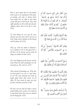 Who is more unjust than he who forbids               βr& «!$# y‰Éf≈|¡tΒ yìoΨ¨Β ⎯£ϑÏΒ ãΝn=øßr& ô⎯tΒuρ
God’s name to be mentioned in His places
of worship, and seeks to destroy them?               4 !$yγÎ/#tyz ’Îû 4©tëy™uρ …çμßϑó™$# $pκÏù tx.õ‹ãƒ
Such people have no right to enter them
                                                     ωÎ) !$yδθè=äzô‰tƒ βr& öΝßγs9 tβ%x. $tΒ šÍ×≈s9'ρé&
                                                                                                 ¯
except with fear in their hearts. They shall
suffer ignominy in this world and awesome            óΟßγs9uρ Ó“÷“Åz $uŠ÷Ρ‘$!$# ’Îû öΝßγs9 4 š⎥⎫ÏÍ←!%s{
suffering awaits them in the life to come.
(114)                                                                   ∩⊇⊇⊆∪ ×Λ⎧Ïàtã ë>#x‹tã ÍοtÅzFψ$# ’Îû


To God belong the east and the west:                 §ΝsVsù (#θ—9uθè? $yϑuΖ÷ƒr'sù 4 Ü>ÌøópRùQ$#uρ ä−Ìô±pRùQ$# ¬!uρ
wherever you turn there will be the face of
God. Truly, God is limitless in His bounty                   ∩⊇⊇∈∪ ÒΟŠÎ=tæ ììÅ™≡uρ ©!$# χÎ) 4 «!$# çμô_uρ
and He knows all. (115)

                                                     …ã&! ≅t/ ( …çμoΨ≈ysö7ß™ 3 #V$s!uρ ª!$# x‹sƒªB# (#θä9$s%uρ
                                                        ©                                         $
They say, ‘God has taken to Himself a
son.’ Limitless is He in His glory! His is           …ã&©! @≅ä. ( ÇÚö‘F{$#uρ ÏN≡uθ≈yϑ¡¡9$# ’Îû $tΒ
all that is in the heavens and on earth; all
things are obedient to Him. (116)                                                                 ∩⊇⊇∉∪ tβθçFÏ⊥≈s%


He is the Originator of the heavens and the          #©|Ós% #sŒÎ)uρ ( ÇÚö‘F{$#uρ ÅV≡uθ≈yϑ¡¡9$# ßìƒÏ‰t/
earth. When He wills something to be, He
need only say, ‘Be’, and it is. (117)                       ∩⊇⊇∠∪ ãβθä3uŠsù ⎯ä. …ã&s! ãΑθà)tƒ $yϑ¯ΡÎ*sù #XöΔr&


Those devoid of knowledge say, ‘Why does             ª!$# $uΖßϑÏk=s3ãƒ Ÿωöθs9 tβθßϑn=ôètƒ Ÿω t⎦⎪Ï%©!$# tΑ$s%uρ
not God speak to us, nor is a sign shown
to us?’ The same demands were made by                ⎯ÏΒ š⎥⎪Ï%©!$# tΑ$s% šÏ9≡x‹x. 3 ×πtƒ#u™ !$oΨÏ?ù's? ÷ρr&
people before them: their hearts are all
                                                     ô‰s% 3 óΟγç/θè=è% ôMyγt7≈t±n@ ¢ óΟÎγÏ9öθs% Ÿ≅÷WÏiΒ ΝÎγÎ=7s%
                                                              ß                                              ö
alike. We have made the signs very clear
for those with firm conviction. (118)                           ∩⊇⊇∇∪ šχθãΖÏ%θãƒ 5Θöθs)Ï9 ÏM≈tƒFψ$# $¨Ψ¨t/


We have sent you with the truth; a hearer
of glad tidings and a warner. You shall not          Ÿωuρ ( #ƒÉ‹tΡuρ #ZÏ±o0 Èd,ysø9$$Î/ y7≈oΨù=y™ö‘r& !$¯ΡÎ)
be questioned about those who are destined                          ∩⊇⊇®∪ ÉΟŠÅspgø:$# É=≈ptõ¾r& ô⎯tã ã≅t↔ó¡è@
for the blazing fire. (119)



                                               112
 