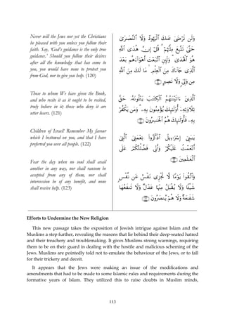 Never will the Jews nor yet the Christians           3“t≈|Á¨Ψ9$# Ÿωuρ ßŠθåκuø9$# y7Ψtã 4©yÌös? ⎯s9uρ
 be pleased with you unless you follow their
 faith. Say, ‘God’s guidance is the only true         «!$# “y‰èδ χÎ) ö≅è% 3 öΝåκtJ¯=ÏΒ yìÎ6®Ks? 4©®Lym
 guidance.’ Should you follow their desires
                                                      y‰÷èt/ Νèδu™!#uθ÷δr& |M÷èt7¨?$# È⎦È⌡s9uρ 3 3“y‰çλù;$# uθèδ
 after all the knowledge that has come to
 you, you would have none to protect you              «!$# ⎯ÏΒ y7s9 $tΒ   Οù=Ïèø9# z⎯ÏΒ x8u™!%y` “Ï%©!$#
                                                           z              É      $
 from God, nor to give you help. (120)
                                                                                 ∩⊇⊄⊃∪ AÅÁΡ Ÿωuρ <c’Í<uρ ⎯ÏΒ
                                                                                            t

 Those to whom We have given the Book,
 and who recite it as it ought to be recited,         ¨,ym …çμtΡθè=÷Gtƒ |=≈tGÅ3ø9$# ãΝßγ≈oΨ÷s?#u™ t⎦⎪Ï%©!$#
 truly believe in it; those who deny it are
                                                      öàõ3tƒ ⎯tΒuρ 3 ⎯ÏμÎ/ tβθãΖÏΒ÷σãƒ y7Í×¯≈9'ρé& ÿ⎯ÏμÏ?uρŸξÏ?
                                                                                               s
 utter losers. (121)
                                                                    ∩⊇⊄⊇∪ tβρç£≈sƒø:$# ãΝèδ y7Í×¯≈s9'ρé'sù ⎯ÏμÎ/
                                                                               Å

 Children of Israel! Remember My favour
 which I bestowed on you, and that I have             û©ÉL©9$# z©ÉLyϑ÷èÏΡ (#ρãä.øŒ$# Ÿ≅ƒÏ™ℜuó Î) û©Í_t6≈tƒ
 preferred you over all people. (122)
                                                      ’n?tã óΟä3çGù=Òsù ’ÎoΤr&uρ ö/ä3ø‹n=tæ àMôϑyè÷Ρr&

                                                                                             ∩⊇⊄⊄∪ t⎦⎫Ïϑn=≈yèø9$#
 Fear the day when no soul shall avail
 another in any way, nor shall ransom be
 accepted from any of them, nor shall                 <§ø¯Ρ ⎯tã ë§øtΡ “Ì“øgrB ω $YΒöθƒ (#θà)¨?#uρ
                                                                                        t        $
 intercession be of any benefit, and none
 shall receive help. (123)                            $yγãèxΖs? Ÿωuρ ×Αô‰tã $pκ÷]ÏΒ ã≅t6ø)ãƒ Ÿωuρ $↔ø‹x©

                                                                       ∩⊇⊄⊂∪ tβρç|ÇΖãƒ öΝèδ Ÿωuρ ×πyè≈xx©


Efforts to Undermine the New Religion

   This new passage takes the exposition of Jewish intrigue against Islam and the
Muslims a step further, revealing the reasons that lie behind their deep-seated hatred
and their treachery and troublemaking. It gives Muslims strong warnings, requiring
them to be on their guard in dealing with the hostile and malicious scheming of the
Jews. Muslims are pointedly told not to emulate the behaviour of the Jews, or to fall
for their trickery and deceit.
   It appears that the Jews were making an issue of the modifications and
amendments that had to be made to some Islamic rules and requirements during the
formative years of Islam. They utilized this to raise doubts in Muslim minds,



                                                113
 