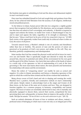 Al-Fātiĥah (The Opening)



the freedom man gains in submitting to God and the abuse and debasement implicit
in man’s servitude to man.
   Once man has submitted himself to God and sought help and guidance from Him
alone, he has achieved total liberation from the tyranny of all religious, intellectual,
moral and political powers.
  To the believer in Islam, human power falls into two categories: a rightly-guided
power that recognizes God and abides by His directions, and an arrogant, rebellious
one that does not admit to God’s sovereignty and authority. A Muslim is required to
support and endorse the former, no matter how weak or disadvantaged it may be,
and to reject and oppose the latter, regardless of its strength or dominance. The
Qur’ān says: “Many a small band, by the grace of God, has vanquished a large one.” (2: 249)
Such victory of the apparently weaker host could only be achieved when it relies on
God, the source of all power.
   Towards natural forces, a Muslim’s attitude is one of curiosity and friendliness
rather than fear or hostility. The powers of man and the powers of nature are
perceived as by-products of God’s own power, and subject to His will. They are,
therefore, perfectly complementary and interdependent.
   Islam teaches that God has created the physical world and all its forces for man’s
own use and benefit. Man is specifically taught and directed to study the world
around him, discover its potential and utilize all his environment for his own good
and the good of his fellow humans. Any harm that man suffers at the hands of nature
is a result only of his ignorance or lack of understanding of it and of the laws
governing it. The more man learns about nature, the more peaceful and harmonious
his relationship with nature and the environment.
   Hence the notion of “conquering nature” can readily be seen as cynical and
negative. It is alien to Islamic perceptions and betrays a shameless ignorance of the
spirit in which the world has been created and the divine wisdom that underlies it.
   Being always aware of God’s hand and role in shaping and running the world,
Muslims have a positive, friendly and constructive outlook on man’s relationship
with nature. Simply stated, it acknowledges God as the origin and Creator of all
these forces, on the basis of the same set of axioms and laws. They are designed to
function together, for a common purpose, in harmony, compatibility and mutual
support. The forces of nature are essentially subservient to man, who is mentally and
physically equipped to discern them, unravel their secrets, comprehend the laws
governing them and, subsequently, to harness them to improve the quality of life on
earth. The Qur’ān asserts: “He has all that is on the earth subservient to you.” (45: 13)
  Such an outlook eliminates all traces of fear or isolation and allows, instead, a
profound sense of belonging in which man is seen not only as an integral part of the



                                             6
 