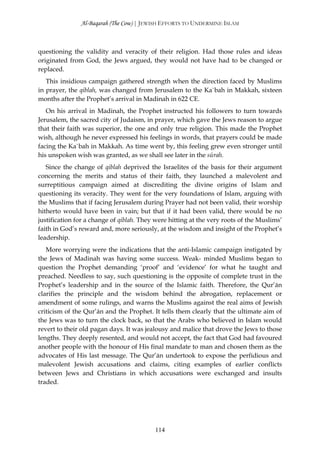 Al-Baqarah (The Cow) | JEWISH EFFORTS TO UNDERMINE ISLAM



questioning the validity and veracity of their religion. Had those rules and ideas
originated from God, the Jews argued, they would not have had to be changed or
replaced.
   This insidious campaign gathered strength when the direction faced by Muslims
in prayer, the qiblah, was changed from Jerusalem to the Ka`bah in Makkah, sixteen
months after the Prophet’s arrival in Madinah in 622 CE.
   On his arrival in Madinah, the Prophet instructed his followers to turn towards
Jerusalem, the sacred city of Judaism, in prayer, which gave the Jews reason to argue
that their faith was superior, the one and only true religion. This made the Prophet
wish, although he never expressed his feelings in words, that prayers could be made
facing the Ka`bah in Makkah. As time went by, this feeling grew even stronger until
his unspoken wish was granted, as we shall see later in the sūrah.
   Since the change of qiblah deprived the Israelites of the basis for their argument
concerning the merits and status of their faith, they launched a malevolent and
surreptitious campaign aimed at discrediting the divine origins of Islam and
questioning its veracity. They went for the very foundations of Islam, arguing with
the Muslims that if facing Jerusalem during Prayer had not been valid, their worship
hitherto would have been in vain; but that if it had been valid, there would be no
justification for a change of qiblah. They were hitting at the very roots of the Muslims’
faith in God’s reward and, more seriously, at the wisdom and insight of the Prophet’s
leadership.
   More worrying were the indications that the anti-Islamic campaign instigated by
the Jews of Madinah was having some success. Weak- minded Muslims began to
question the Prophet demanding ‘proof’ and ‘evidence’ for what he taught and
preached. Needless to say, such questioning is the opposite of complete trust in the
Prophet’s leadership and in the source of the Islamic faith. Therefore, the Qur’ān
clarifies the principle and the wisdom behind the abrogation, replacement or
amendment of some rulings, and warns the Muslims against the real aims of Jewish
criticism of the Qur’ān and the Prophet. It tells them clearly that the ultimate aim of
the Jews was to turn the clock back, so that the Arabs who believed in Islam would
revert to their old pagan days. It was jealousy and malice that drove the Jews to those
lengths. They deeply resented, and would not accept, the fact that God had favoured
another people with the honour of His final mandate to man and chosen them as the
advocates of His last message. The Qur’ān undertook to expose the perfidious and
malevolent Jewish accusations and claims, citing examples of earlier conflicts
between Jews and Christians in which accusations were exchanged and insults
traded.




                                          114
 