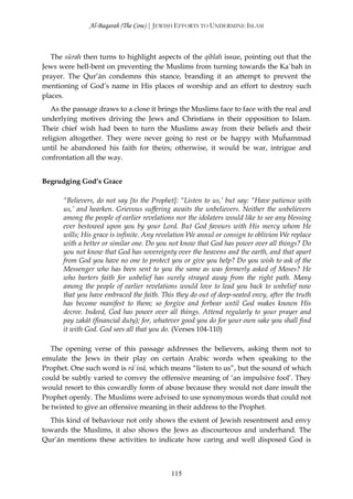 Al-Baqarah (The Cow) | JEWISH EFFORTS TO UNDERMINE ISLAM



   The sūrah then turns to highlight aspects of the qiblah issue, pointing out that the
Jews were hell-bent on preventing the Muslims from turning towards the Ka`bah in
prayer. The Qur’ān condemns this stance, branding it an attempt to prevent the
mentioning of God’s name in His places of worship and an effort to destroy such
places.
   As the passage draws to a close it brings the Muslims face to face with the real and
underlying motives driving the Jews and Christians in their opposition to Islam.
Their chief wish had been to turn the Muslims away from their beliefs and their
religion altogether. They were never going to rest or be happy with Muĥammad
until he abandoned his faith for theirs; otherwise, it would be war, intrigue and
confrontation all the way.


Begrudging God’s Grace

      “Believers, do not say [to the Prophet]: “Listen to us,’ but say: “Have patience with
      us,’ and hearken. Grievous suffering awaits the unbelievers. Neither the unbelievers
      among the people of earlier revelations nor the idolaters would like to see any blessing
      ever bestowed upon you by your Lord. But God favours with His mercy whom He
      wills; His grace is infinite. Any revelation We annul or consign to oblivion We replace
      with a better or similar one. Do you not know that God has power over all things? Do
      you not know that God has sovereignty over the heavens and the earth, and that apart
      from God you have no one to protect you or give you help? Do you wish to ask of the
      Messenger who has been sent to you the same as was formerly asked of Moses? He
      who barters faith for unbelief has surely strayed away from the right path. Many
      among the people of earlier revelations would love to lead you back to unbelief now
      that you have embraced the faith. This they do out of deep-seated envy, after the truth
      has become manifest to them; so forgive and forbear until God makes known His
      decree. Indeed, God has power over all things. Attend regularly to your prayer and
      pay zakāt (financial duty); for, whatever good you do for your own sake you shall find
      it with God. God sees all that you do. (Verses 104-110)

   The opening verse of this passage addresses the believers, asking them not to
emulate the Jews in their play on certain Arabic words when speaking to the
Prophet. One such word is rā`inā, which means “listen to us”, but the sound of which
could be subtly varied to convey the offensive meaning of ‘an impulsive fool’. They
would resort to this cowardly form of abuse because they would not dare insult the
Prophet openly. The Muslims were advised to use synonymous words that could not
be twisted to give an offensive meaning in their address to the Prophet.
  This kind of behaviour not only shows the extent of Jewish resentment and envy
towards the Muslims, it also shows the Jews as discourteous and underhand. The
Qur’ān mentions these activities to indicate how caring and well disposed God is



                                            115
 