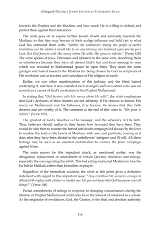 Al-Baqarah (The Cow) | JEWISH EFFORTS TO UNDERMINE ISLAM



towards the Prophet and the Muslims, and how much He is willing to defend and
protect them against their detractors.
   The sūrah goes on to expose further Jewish ill-will and animosity towards the
Muslims, so that they may beware of their malign influence and hold fast to what
God has entrusted them with: “Neither the unbelievers among the people of earlier
revelations nor the idolaters would like to see any blessing ever bestowed upon you by your
Lord. But God favours with His mercy whom He wills; His grace is infinite.” (Verse 105)
The verse speaks of Jews, Christians and idolaters in the same vein, describing them
as unbelievers because they have all denied God’s last and final message to man
which was revealed to Muĥammad (peace be upon him). They share the same
grudges and hatred towards the Muslims for being chosen by God as recipients of
His revelation and as trustees and custodians of His religion on earth.
  Earlier, we saw other manifestations of this jealousy and the blind hatred
underlying it, and how it was extended even to angels such as Gabriel who was no
more than a carrier of God’s revelations to the Prophet Muĥammad.
   In stating that “God favours with His mercy whom He wills”, the sūrah emphasizes
that God’s decisions in these matters are not arbitrary. If He chooses to bestow His
mercy on Muĥammad and his followers, it is because He knows that they both
deserve and are worthy of it. The comment at the end of this verse is: “His grace is
infinite” (Verse 105).
   The greatest of God’s bounties is His message, and the advocacy of His faith.
Thus, believers should realize in their hearts how favoured they have been. They
would be able then to counter the hatred and doubt campaign led always by the Jews
to weaken the faith in the hearts of Muslims, with awe and gratitude, coming as it
does after they have been alerted to the unbelievers’ intrigues and ill-will. All these
feelings may be seen as an essential mobilization to counter the Jews’ campaign
against Islam.
  The main reason for this impudent attack, as mentioned earlier, was the
abrogation, replacement or amendment of certain Qur’ānic directives and rulings,
especially the one regarding the qiblah. This last ruling instructed Muslims to face the
Ka`bah in Makkah, rather than Jerusalem, in prayer.
   Regardless of the immediate occasion, the sūrah at this point gives a definitive
statement with regard to this important issue: “Any revelation We annul or consign to
oblivion We replace with a better or similar one. Do you not know that God has power over all
things?” (Verse 106)
    Partial amendments of rulings in response to changing circumstances during the
lifetime of Prophet Muĥammad could only be in the interest of mankind as a whole.
As the originator of revelations, God, the Creator, is the final and absolute authority



                                            116
 