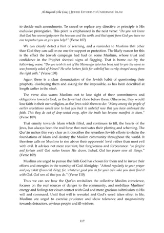 Al-Baqarah (The Cow) | JEWISH EFFORTS TO UNDERMINE ISLAM



to decide such amendments. To cancel or replace any directive or principle is His
exclusive prerogative. This point is emphasized in the next verse: “Do you not know
that God has sovereignty over the heavens and the earth, and that apart from God you have no
one to protect you or give you help?” (Verse 107)
   We can clearly detect a hint of warning, and a reminder to Muslims that other
than God they can call on no one for support or protection. The likely reason for this
is the effect the Jewish campaign had had on some Muslims, whose trust and
confidence in the Prophet showed signs of flagging. That is borne out by the
following verse: “Do you wish to ask of the Messenger who has been sent to you the same as
was formerly asked of Moses? He who barters faith for unbelief has surely strayed away from
the right path.” (Verse 108)
   Again there is a clear denunciation of the Jewish habit of questioning their
prophets, disobeying them and asking for the impossible, as has been described at
length earlier in the sūrah.
    The verse also warns Muslims not to lose sight of their commitments and
obligations towards God, as the Jews had clone before them. Otherwise, they would
lose faith in their own religion, as the Jews wish them to do: “Many among the people of
earlier revelations would love to lead you back to unbelief now that you have embraced the
faith. This they do out of deep-seated envy, after the truth has become manifest to them.”
(Verse 109)
   That enmity towards Islam which filled, and continues to fill, the hearts of the
Jews, has always been the real force that motivates their plotting and scheming. The
Qur’ān makes this very clear as it describes the relentless Jewish efforts to shake the
foundations of Islam and destroy the Muslim community throughout the world. It
therefore calls on Muslims to rise above their opponents’ level rather than meet evil
with evil. It advises not mere restraint, but forgiveness and forbearance: “so forgive
and forbear until God makes known His decree. Indeed, God has power over all things.”
(Verse 109)
   Muslims are urged to pursue the faith God has chosen for them and to invest their
efforts and energies in the worship of God Almighty: “Attend regularly to your prayer
and pay zakāt (financial duty); for, whatever good you do for your own sake you shall find it
with God. God sees all that you do.” (Verse 110)
   Thus we can see how the Qur’ān revitalizes the collective Muslim conscience,
focuses on the real sources of danger to the community, and mobilizes Muslims’
energy and feelings for closer contact with God and more gracious submission to His
will and command. Until that will is revealed and God’s word takes effect in life,
Muslims are urged to exercise prudence and show tolerance and magnanimity
towards detractors, envious people and ill-wishers.




                                            117
 