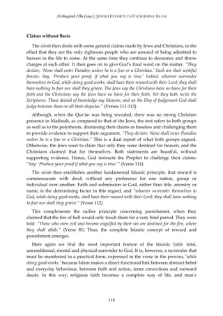 Al-Baqarah (The Cow) | JEWISH EFFORTS TO UNDERMINE ISLAM



Claims without Basis

    The sūrah then deals with some general claims made by Jews and Christians, to the
effect that they are the only righteous people who are assured of being admitted to
heaven in the life to come. At the same time they continue to denounce and throw
charges at each other. It then goes on to give God’s final word on the matter. “They
declare, ‘None shall enter Paradise unless he is a Jew or a Christian.’ Such are their wishful
fancies. Say, ‘Produce your proof, if what you say is true.’ Indeed, whoever surrender
themselves to God, while doing good works, shall have their reward with their Lord; they shall
have nothing to fear nor shall they grieve. The Jews say the Christians have no basis for their
faith and the Christians say the Jews have no basis for their faith. Yet they both recite the
Scriptures. Those devoid of knowledge say likewise, and on the Day of Judgement God shall
judge between them on all their disputes.” (Verses 111-113)
   Although, when the Qur’ān was being revealed, there was no strong Christian
presence in Madinah, as compared to that of the Jews, the text refers to both groups
as well as to the polytheists, dismissing their claims as baseless and challenging them
to provide evidence to support their argument. “They declare: None shall enter Paradise
unless he is a Jew or a Christian.” This is a dual report of what both groups argued.
Otherwise, the Jews used to claim that only they were destined for heaven, and the
Christians claimed that for themselves. Both statements are boastful, without
supporting evidence. Hence, God instructs the Prophet to challenge their claims:
“Say: ‘Produce your proof if what you say is true.’“ (Verse 111)
    The sūrah then establishes another fundamental Islamic principle: that reward is
commensurate with deed, without any preference for one nation, group or
individual over another. Faith and submission to God, rather than title, ancestry or
name, is the determining factor in this regard, and “whoever surrender themselves to
God, while doing good works, shall have their reward with their Lord; they shall have nothing
to fear nor shall they grieve.” (Verse 112)
   This complements the earlier principle concerning punishment, when they
claimed that the fire of hell would only touch them for a very brief period. They were
told: “Those who earn evil and become engulfed by their sin are destined for the fire, where
they shall abide.” (Verse 81) Thus, the complete Islamic concept of reward and
punishment emerges.
   Here again we find the most important feature of the Islamic faith: total,
unconditional, mental and physical surrender to God. It is, however, a surrender that
must be manifested in a practical form, expressed in the verse in the proviso, ‘while
doing good works,’ because Islam makes a direct functional link between abstract belief
and everyday behaviour, between faith and action, inner convictions and outward
deeds. In this way, religious faith becomes a complete way of life, and man’s




                                             118
 