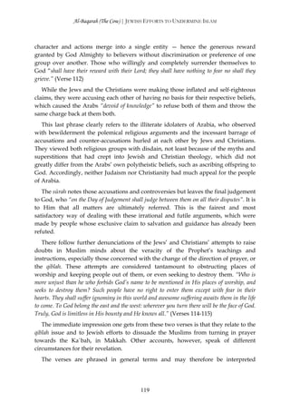 Al-Baqarah (The Cow) | JEWISH EFFORTS TO UNDERMINE ISLAM



character and actions merge into a single entity — hence the generous reward
granted by God Almighty to believers without discrimination or preference of one
group over another. Those who willingly and completely surrender themselves to
God “shall have their reward with their Lord; they shall have nothing to fear no shall they
grieve.” (Verse 112)
   While the Jews and the Christians were making those inflated and self-righteous
claims, they were accusing each other of having no basis for their respective beliefs,
which caused the Arabs “devoid of knowledge” to refuse both of them and throw the
same charge back at them both.
   This last phrase clearly refers to the illiterate idolaters of Arabia, who observed
with bewilderment the polemical religious arguments and the incessant barrage of
accusations and counter-accusations hurled at each other by Jews and Christians.
They viewed both religious groups with disdain, not least because of the myths and
superstitions that had crept into Jewish and Christian theology, which did not
greatly differ from the Arabs’ own polytheistic beliefs, such as ascribing offspring to
God. Accordingly, neither Judaism nor Christianity had much appeal for the people
of Arabia.
   The sūrah notes those accusations and controversies but leaves the final judgement
to God, who “on the Day of Judgement shall judge between them on all their disputes”. It is
to Him that all matters are ultimately referred. This is the fairest and most
satisfactory way of dealing with these irrational and futile arguments, which were
made by people whose exclusive claim to salvation and guidance has already been
refuted.
   There follow further denunciations of the Jews’ and Christians’ attempts to raise
doubts in Muslim minds about the veracity of the Prophet’s teachings and
instructions, especially those concerned with the change of the direction of prayer, or
the qiblah. These attempts are considered tantamount to obstructing places of
worship and keeping people out of them, or even seeking to destroy them. “Who is
more unjust than he who forbids God’s name to be mentioned in His places of worship, and
seeks to destroy them? Such people have no right to enter them except with fear in their
hearts. They shall suffer ignominy in this world and awesome suffering awaits them in the life
to come. To God belong the east and the west: wherever you turn there will be the face of God.
Truly, God is limitless in His bounty and He knows all.” (Verses 114-115)
   The immediate impression one gets from these two verses is that they relate to the
qiblah issue and to Jewish efforts to dissuade the Muslims from turning in prayer
towards the Ka`bah, in Makkah. Other accounts, however, speak of different
circumstances for their revelation.
  The verses are phrased in general terms and may therefore be interpreted




                                             119
 