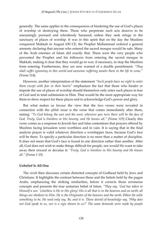 Al-Baqarah (The Cow) | JEWISH EFFORTS TO UNDERMINE ISLAM



generally. The same applies to the consequences of hindering the use of God’s places
of worship or destroying them. Those who perpetrate such acts deserve to be
unceasingly pursued and relentlessly harassed, unless they seek refuge in the
sanctuary of places of worship. It was in this spirit that on the day the Muslims
conquered Makkah in August 630 CE, the Prophet Muĥammad ordered a general
amnesty declaring that anyone who entered the sacred mosque would be safe. Many
of the Arab enemies of Islam did exactly that. These were the very people who
prevented the Prophet and his followers from entering the sacred mosque in
Makkah, making it clear that they would go to war, if necessary, to stop the Muslims
from entering. Furthermore, they are now warned of a double punishment: “They
shall suffer ignominy in this world and awesome suffering awaits them in the life to come.”
(Verse 114)
   However, another interpretation of the statement “Such people have no right to enter
them except with fear in their hearts” emphasizes the fact that those who hinder or
impede the use of places of worship should themselves only enter such places in fear
of God and in total submission to Him. That would be the most appropriate way for
them to show respect for these places and to acknowledge God’s power and glory.
    But what makes us favour the view that the two verses were revealed in
connection with the qiblah issue is the verse that comes immediately after them,
stating: “To God belong the east and the west; wherever you turn there will be the face of
God. Truly, God is limitless in His bounty, and He knows all.” (Verse 115) Clearly this
verse comes as a response to Jewish lies and false contentions that prayers offered by
Muslims facing Jerusalem were worthless and in vain. It is saying that in the final
analysis prayer is valid whatever direction a worshipper faces, because God’s face
will be there. To specify a particular direction is no more than a matter of discipline.
It does not mean that God’s face is found in one direction rather than another. After
all, God does not wish to make things difficult for people, nor would He want to take
away their reward or devalue it: “Truly, God is limitless in His bounty and He knows
all.” (Verse 1 15)


Unbelief Is All One

   The sūrah then discusses certain distorted concepts of Godhead held by Jews and
Christians. It highlights the contrast between those and the beliefs held by the pagan
Arabs, emphasizing the striking similarities, before it corrects those erroneous
concepts and presents the true unitarian belief of Islam. “They say, ‘God has taken to
Himself a son.’ Limitless is He in His glory! His is all that is in the heavens and on earth; all
things are obedient to Him. He is the Originator of the heavens and the earth. When He wills
something to be, He need only say, Be, and it is. Those devoid of knowledge say, ‘Why does
not God speak to us, nor is a sign shown to us?’ The same demands were made by people



                                              120
 