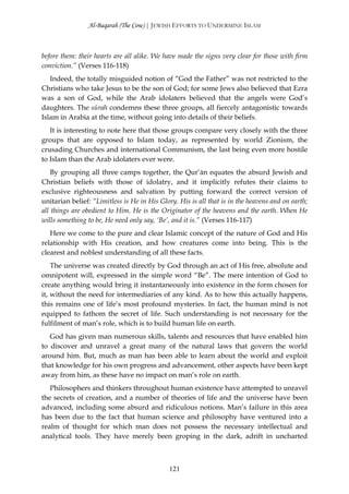 Al-Baqarah (The Cow) | JEWISH EFFORTS TO UNDERMINE ISLAM



before them: their hearts are all alike. We have made the signs very clear for those with firm
conviction.” (Verses 116-118)
   Indeed, the totally misguided notion of “God the Father” was not restricted to the
Christians who take Jesus to be the son of God; for some Jews also believed that Ezra
was a son of God, while the Arab idolaters believed that the angels were God’s
daughters. The sūrah condemns these three groups, all fiercely antagonistic towards
Islam in Arabia at the time, without going into details of their beliefs.
   It is interesting to note here that those groups compare very closely with the three
groups that are opposed to Islam today, as represented by world Zionism, the
crusading Churches and international Communism, the last being even more hostile
to Islam than the Arab idolaters ever were.
    By grouping all three camps together, the Qur’ān equates the absurd Jewish and
Christian beliefs with those of idolatry, and it implicitly refutes their claims to
exclusive righteousness and salvation by putting forward the correct version of
unitarian belief: “Limitless is He in His Glory. His is all that is in the heavens and on earth;
all things are obedient to Him. He is the Originator of the heavens and the earth. When He
wills something to be, He need only say, ‘Be’, and it is.” (Verses 116-117)
   Here we come to the pure and clear Islamic concept of the nature of God and His
relationship with His creation, and how creatures come into being. This is the
clearest and noblest understanding of all these facts.
    The universe was created directly by God through an act of His free, absolute and
omnipotent will, expressed in the simple word “Be”. The mere intention of God to
create anything would bring it instantaneously into existence in the form chosen for
it, without the need for intermediaries of any kind. As to how this actually happens,
this remains one of life’s most profound mysteries. In fact, the human mind is not
equipped to fathom the secret of life. Such understanding is not necessary for the
fulfilment of man’s role, which is to build human life on earth.
   God has given man numerous skills, talents and resources that have enabled him
to discover and unravel a great many of the natural laws that govern the world
around him. But, much as man has been able to learn about the world and exploit
that knowledge for his own progress and advancement, other aspects have been kept
away from him, as these have no impact on man’s role on earth.
   Philosophers and thinkers throughout human existence have attempted to unravel
the secrets of creation, and a number of theories of life and the universe have been
advanced, including some absurd and ridiculous notions. Man’s failure in this area
has been due to the fact that human science and philosophy have ventured into a
realm of thought for which man does not possess the necessary intellectual and
analytical tools. They have merely been groping in the dark, adrift in uncharted



                                              121
 