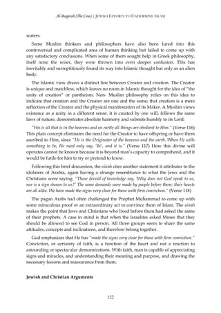 Al-Baqarah (The Cow) | JEWISH EFFORTS TO UNDERMINE ISLAM



waters.
   Some Muslim thinkers and philosophers have also been lured into this
controversial and complicated area of human thinking but failed to come up with
any satisfactory conclusions. When some of them sought help in Greek philosophy,
itself none the wiser, they were thrown into even deeper confusion. This has
inevitably and surreptitiously found its way into Islamic thought but only as an alien
body.
   The Islamic view draws a distinct line between Creator and creation. The Creator
is unique and matchless, which leaves no room in Islamic thought for the idea of “the
unity of creation” or pantheism. Non- Muslim philosophy relies on this idea to
indicate that creation and the Creator are one and the same; that creation is a mere
reflection of the Creator and the physical manifestation of its Maker. A Muslim views
existence as a unity in a different sense: it is created by one will, follows the same
laws of nature, demonstrates absolute harmony and submits humbly to its Lord:
   “His is all that is in the heavens and on earth; all things are obedient to Him.” (Verse 116)
This plain concept eliminates the need for the Creator to have offspring or have them
ascribed to Him, since “He is the Originator of the heavens and the earth. When He wills
something to be, He need only say, ‘Be’, and it is.” (Verse 117) How this divine will
operates cannot be known because it is beyond man’s capacity to comprehend, and it
would be futile for him to try or pretend to know.
   Following this brief discussion, the sūrah cites another statement it attributes to the
idolaters of Arabia, again having a strange resemblance to what the Jews and the
Christians were saying: “Those devoid of knowledge say, ‘Why does not God speak to us,
nor is a sign shown to us?’ The same demands were made by people before them: their hearts
are all alike. We have made the signs very clear for those with firm conviction.” (Verse 118)
   The pagan Arabs had often challenged the Prophet Muĥammad to come up with
some miraculous proof or an extraordinary act to convince them of Islam. The sūrah
makes the point that Jews and Christians who lived before them had asked the same
of their prophets. A case in mind is that when the Israelites asked Moses that they
should be allowed to see God in person. All three groups seem to share the same
attitudes, concepts and inclinations, and therefore belong together.
   God emphasizes that He has “made the signs very clear for those with firm conviction.”
Conviction, or certainty of faith, is a function of the heart and not a reaction to
astounding or spectacular demonstrations. With faith, man is capable of appreciating
signs and miracles, and understanding their meaning and purpose, and drawing the
necessary lessons and reassurance from them.


Jewish and Christian Arguments



                                              122
 