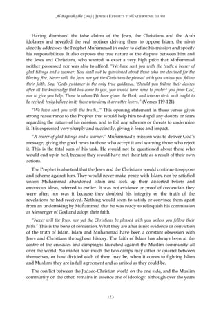 Al-Baqarah (The Cow) | JEWISH EFFORTS TO UNDERMINE ISLAM



   Having dismissed the false claims of the Jews, the Christians and the Arab
idolaters and revealed the real motives driving them to oppose Islam, the sūrah
directly addresses the Prophet Muĥammad in order to define his mission and specify
his responsibilities. It also exposes the true nature of the dispute between him and
the Jews and Christians, who wanted to exact a very high price that Muĥammad
neither possessed nor was able to afford. “We have sent you with the truth; a bearer of
glad tidings and a warner. You shall not be questioned about those who are destined for the
blazing fire. Never will the Jews nor yet the Christians be pleased with you unless you follow
their faith. Say, ‘Gods guidance is the only true guidance. ‘Should you follow their desires
after all the knowledge that has come to you, you would have none to protect you from God,
nor to give you help. Those to whom We have given the Book, and who recite it as it ought to
be recited, truly believe in it; those who deny it are utter losers.” (Verses 119-121)
    “We have sent you with the truth...” This opening statement in these verses gives
strong reassurance to the Prophet that would help him to dispel any doubts or fears
regarding the nature of his mission, and to foil any schemes or threats to undermine
it. It is expressed very sharply and succinctly, giving it force and impact.
    “A bearer of glad tidings and a warner.” Muĥammad’s mission was to deliver God’s
message, giving the good news to those who accept it and warning those who reject
it. This is the total sum of his task. He would not be questioned about those who
would end up in hell, because they would have met their fate as a result of their own
actions.
   The Prophet is also told that the Jews and the Christians would continue to oppose
and scheme against him. They would never make peace with Islam, nor be satisfied
unless Muĥammad abandoned Islam and took up their distorted beliefs and
erroneous ideas, referred to earlier. It was not evidence or proof of credentials they
were after; nor was it because they doubted his integrity or the truth of the
revelations he had received. Nothing would seem to satisfy or convince them apart
from an undertaking by Muĥammad that he was ready to relinquish his commission
as Messenger of God and adopt their faith.
    “Never will the Jews, nor yet the Christians be pleased with you unless you follow their
faith.” This is the bone of contention. What they are after is not evidence or conviction
of the truth of Islam. Islam and Muĥammad have been a constant obsession with
Jews and Christians throughout history. The faith of Islam has always been at the
centre of the crusades and campaigns launched against the Muslim community all
over the world. No matter how much the two camps may differ or quarrel between
themselves, or how divided each of them may be, when it comes to fighting Islam
and Muslims they are in full agreement and as united as they could be.
  The conflict between the Judaeo-Christian world on the one side, and the Muslim
community on the other, remains in essence one of ideology, although over the years



                                             123
 